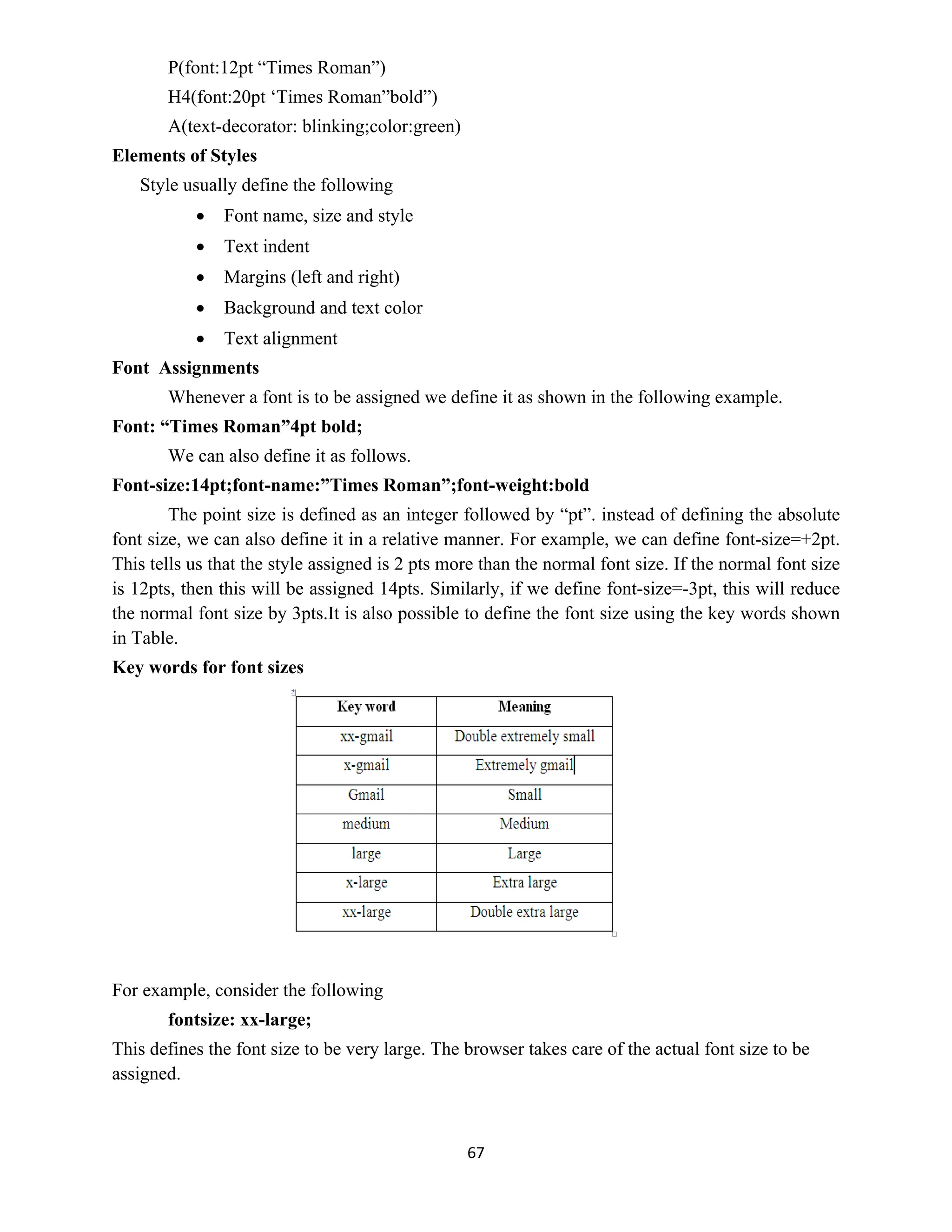 67
P(font:12pt “Times Roman”)
H4(font:20pt ‘Times Roman”bold”)
A(text-decorator: blinking;color:green)
Elements of Styles
Style usually define the following
 Font name, size and style
 Text indent
 Margins (left and right)
 Background and text color
 Text alignment
Font Assignments
Whenever a font is to be assigned we define it as shown in the following example.
Font: “Times Roman”4pt bold;
We can also define it as follows.
Font-size:14pt;font-name:”Times Roman”;font-weight:bold
The point size is defined as an integer followed by “pt”. instead of defining the absolute
font size, we can also define it in a relative manner. For example, we can define font-size=+2pt.
This tells us that the style assigned is 2 pts more than the normal font size. If the normal font size
is 12pts, then this will be assigned 14pts. Similarly, if we define font-size=-3pt, this will reduce
the normal font size by 3pts.It is also possible to define the font size using the key words shown
in Table.
Key words for font sizes
For example, consider the following
fontsize: xx-large;
This defines the font size to be very large. The browser takes care of the actual font size to be
assigned.
 
