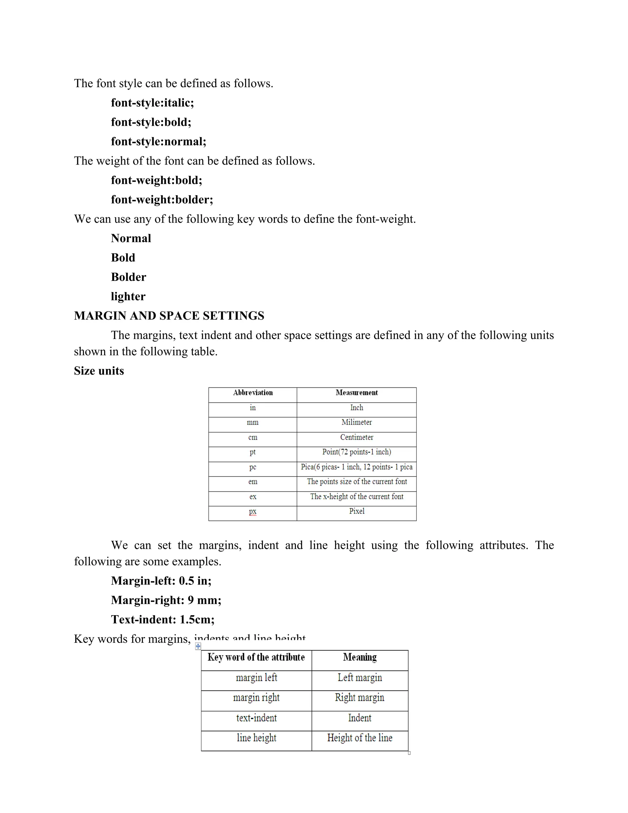 68
The font style can be defined as follows.
font-style:italic;
font-style:bold;
font-style:normal;
The weight of the font can be defined as follows.
font-weight:bold;
font-weight:bolder;
We can use any of the following key words to define the font-weight.
Normal
Bold
Bolder
lighter
MARGIN AND SPACE SETTINGS
The margins, text indent and other space settings are defined in any of the following units
shown in the following table.
Size units
We can set the margins, indent and line height using the following attributes. The
following are some examples.
Margin-left: 0.5 in;
Margin-right: 9 mm;
Text-indent: 1.5cm;
Key words for margins, indents and line height
 
