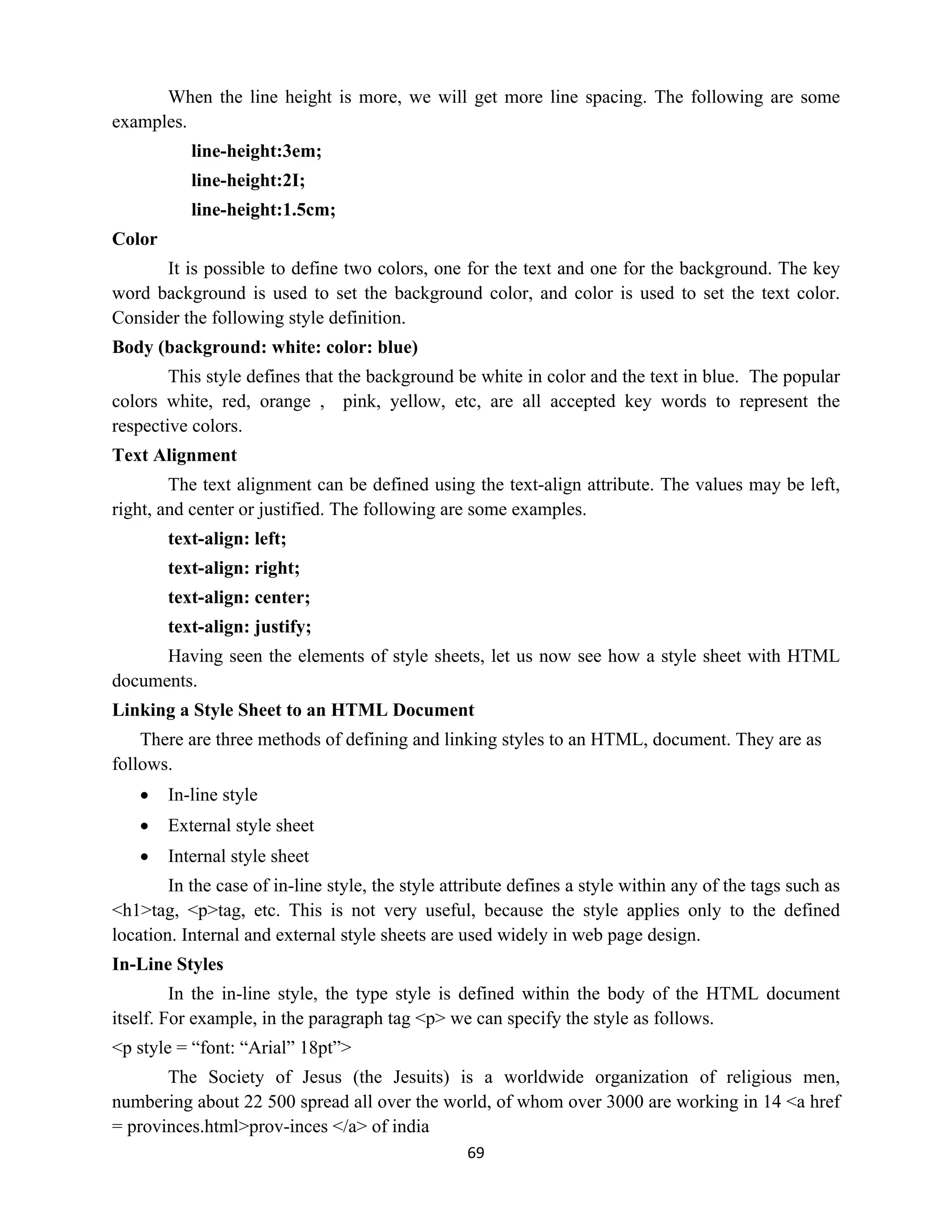 69
When the line height is more, we will get more line spacing. The following are some
examples.
line-height:3em;
line-height:2I;
line-height:1.5cm;
Color
It is possible to define two colors, one for the text and one for the background. The key
word background is used to set the background color, and color is used to set the text color.
Consider the following style definition.
Body (background: white: color: blue)
This style defines that the background be white in color and the text in blue. The popular
colors white, red, orange , pink, yellow, etc, are all accepted key words to represent the
respective colors.
Text Alignment
The text alignment can be defined using the text-align attribute. The values may be left,
right, and center or justified. The following are some examples.
text-align: left;
text-align: right;
text-align: center;
text-align: justify;
Having seen the elements of style sheets, let us now see how a style sheet with HTML
documents.
Linking a Style Sheet to an HTML Document
There are three methods of defining and linking styles to an HTML, document. They are as
follows.
 In-line style
 External style sheet
 Internal style sheet
In the case of in-line style, the style attribute defines a style within any of the tags such as
<h1>tag, <p>tag, etc. This is not very useful, because the style applies only to the defined
location. Internal and external style sheets are used widely in web page design.
In-Line Styles
In the in-line style, the type style is defined within the body of the HTML document
itself. For example, in the paragraph tag <p> we can specify the style as follows.
<p style = “font: “Arial” 18pt”>
The Society of Jesus (the Jesuits) is a worldwide organization of religious men,
numbering about 22 500 spread all over the world, of whom over 3000 are working in 14 <a href
= provinces.html>prov-inces </a> of india
 