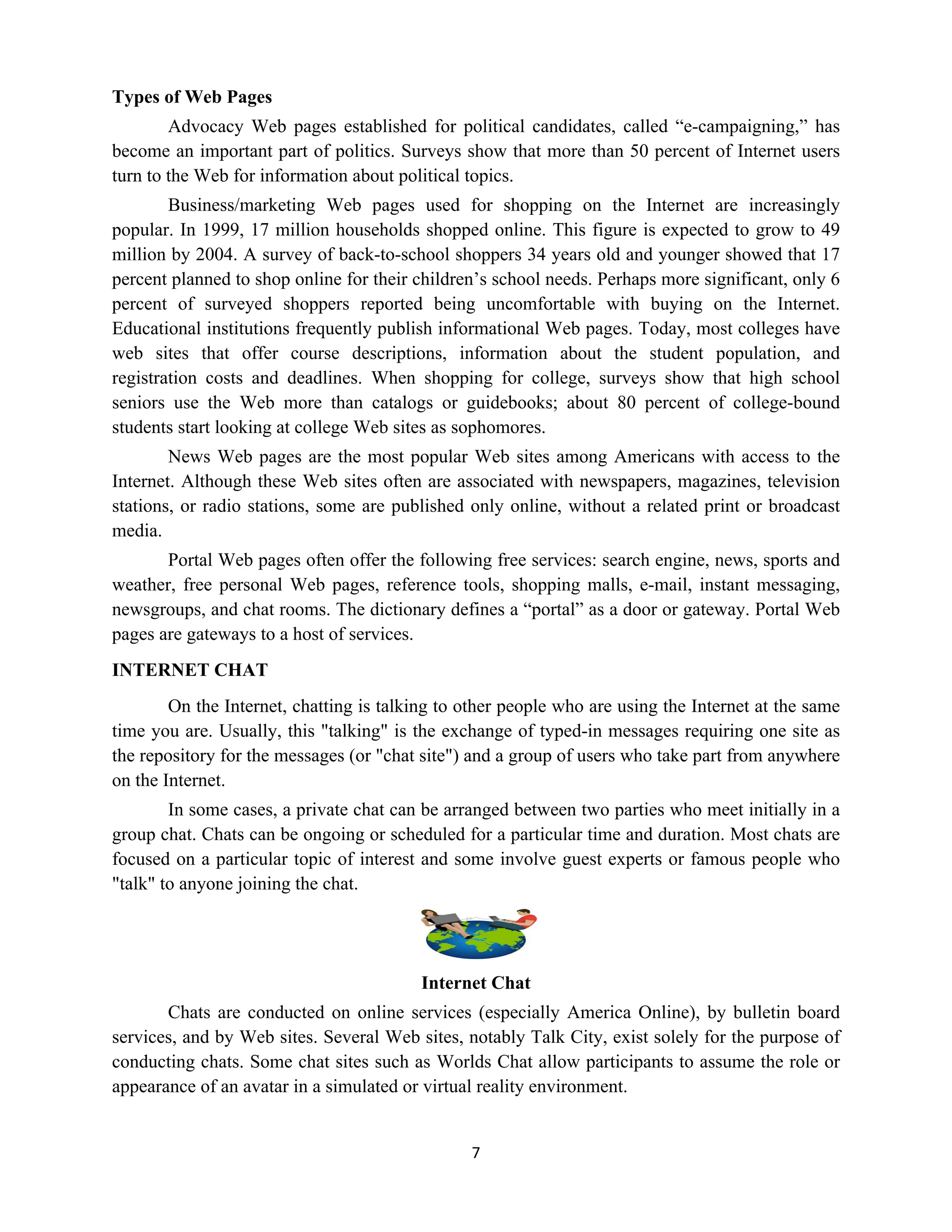 7
Types of Web Pages
Advocacy Web pages established for political candidates, called “e-campaigning,” has
become an important part of politics. Surveys show that more than 50 percent of Internet users
turn to the Web for information about political topics.
Business/marketing Web pages used for shopping on the Internet are increasingly
popular. In 1999, 17 million households shopped online. This figure is expected to grow to 49
million by 2004. A survey of back-to-school shoppers 34 years old and younger showed that 17
percent planned to shop online for their children’s school needs. Perhaps more significant, only 6
percent of surveyed shoppers reported being uncomfortable with buying on the Internet.
Educational institutions frequently publish informational Web pages. Today, most colleges have
web sites that offer course descriptions, information about the student population, and
registration costs and deadlines. When shopping for college, surveys show that high school
seniors use the Web more than catalogs or guidebooks; about 80 percent of college-bound
students start looking at college Web sites as sophomores.
News Web pages are the most popular Web sites among Americans with access to the
Internet. Although these Web sites often are associated with newspapers, magazines, television
stations, or radio stations, some are published only online, without a related print or broadcast
media.
Portal Web pages often offer the following free services: search engine, news, sports and
weather, free personal Web pages, reference tools, shopping malls, e-mail, instant messaging,
newsgroups, and chat rooms. The dictionary defines a “portal” as a door or gateway. Portal Web
pages are gateways to a host of services.
INTERNET CHAT
On the Internet, chatting is talking to other people who are using the Internet at the same
time you are. Usually, this "talking" is the exchange of typed-in messages requiring one site as
the repository for the messages (or "chat site") and a group of users who take part from anywhere
on the Internet.
In some cases, a private chat can be arranged between two parties who meet initially in a
group chat. Chats can be ongoing or scheduled for a particular time and duration. Most chats are
focused on a particular topic of interest and some involve guest experts or famous people who
"talk" to anyone joining the chat.
Internet Chat
Chats are conducted on online services (especially America Online), by bulletin board
services, and by Web sites. Several Web sites, notably Talk City, exist solely for the purpose of
conducting chats. Some chat sites such as Worlds Chat allow participants to assume the role or
appearance of an avatar in a simulated or virtual reality environment.
 