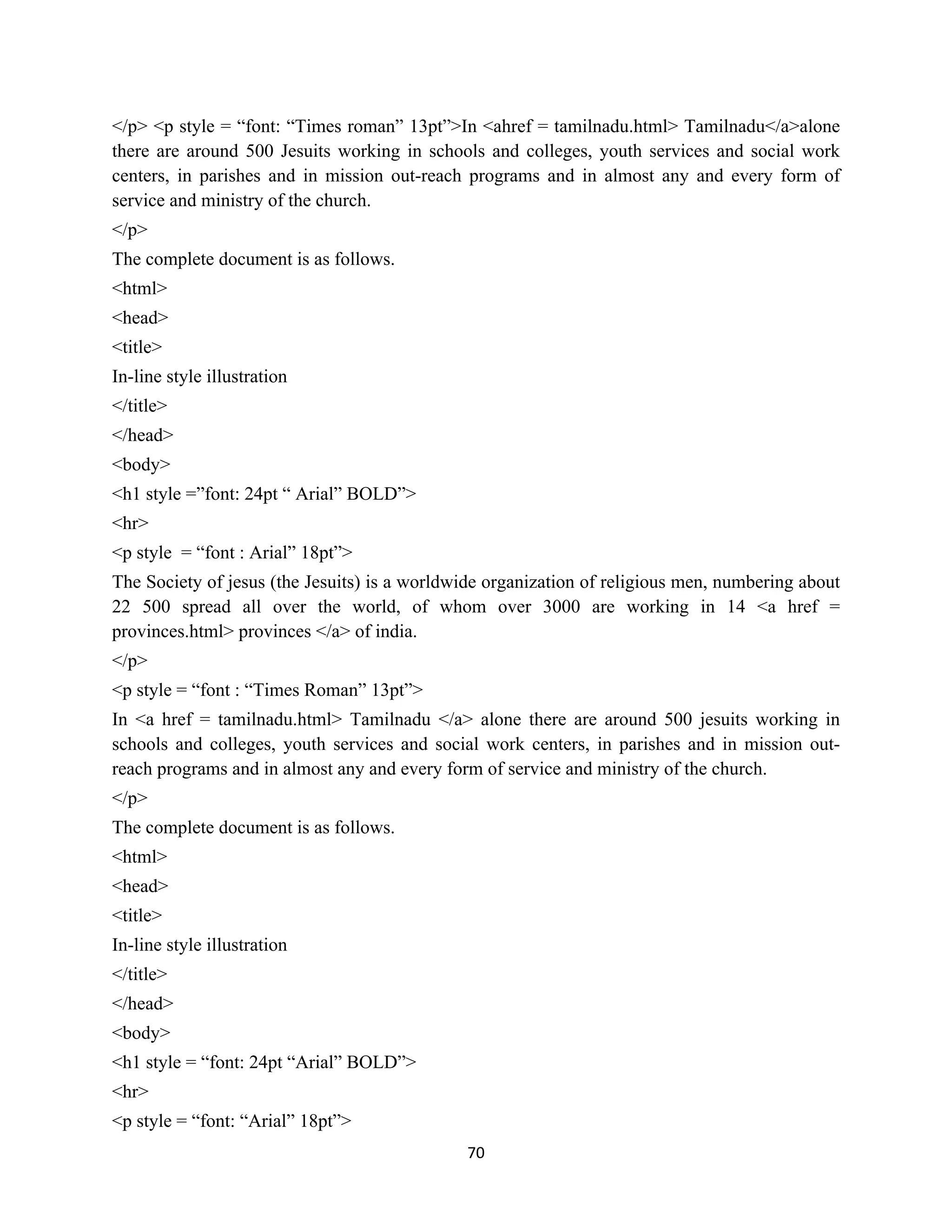 70
</p> <p style = “font: “Times roman” 13pt”>In <ahref = tamilnadu.html> Tamilnadu</a>alone
there are around 500 Jesuits working in schools and colleges, youth services and social work
centers, in parishes and in mission out-reach programs and in almost any and every form of
service and ministry of the church.
</p>
The complete document is as follows.
<html>
<head>
<title>
In-line style illustration
</title>
</head>
<body>
<h1 style =”font: 24pt “ Arial” BOLD”>
<hr>
<p style = “font : Arial” 18pt”>
The Society of jesus (the Jesuits) is a worldwide organization of religious men, numbering about
22 500 spread all over the world, of whom over 3000 are working in 14 <a href =
provinces.html> provinces </a> of india.
</p>
<p style = “font : “Times Roman” 13pt”>
In <a href = tamilnadu.html> Tamilnadu </a> alone there are around 500 jesuits working in
schools and colleges, youth services and social work centers, in parishes and in mission out-
reach programs and in almost any and every form of service and ministry of the church.
</p>
The complete document is as follows.
<html>
<head>
<title>
In-line style illustration
</title>
</head>
<body>
<h1 style = “font: 24pt “Arial” BOLD”>
<hr>
<p style = “font: “Arial” 18pt”>
 