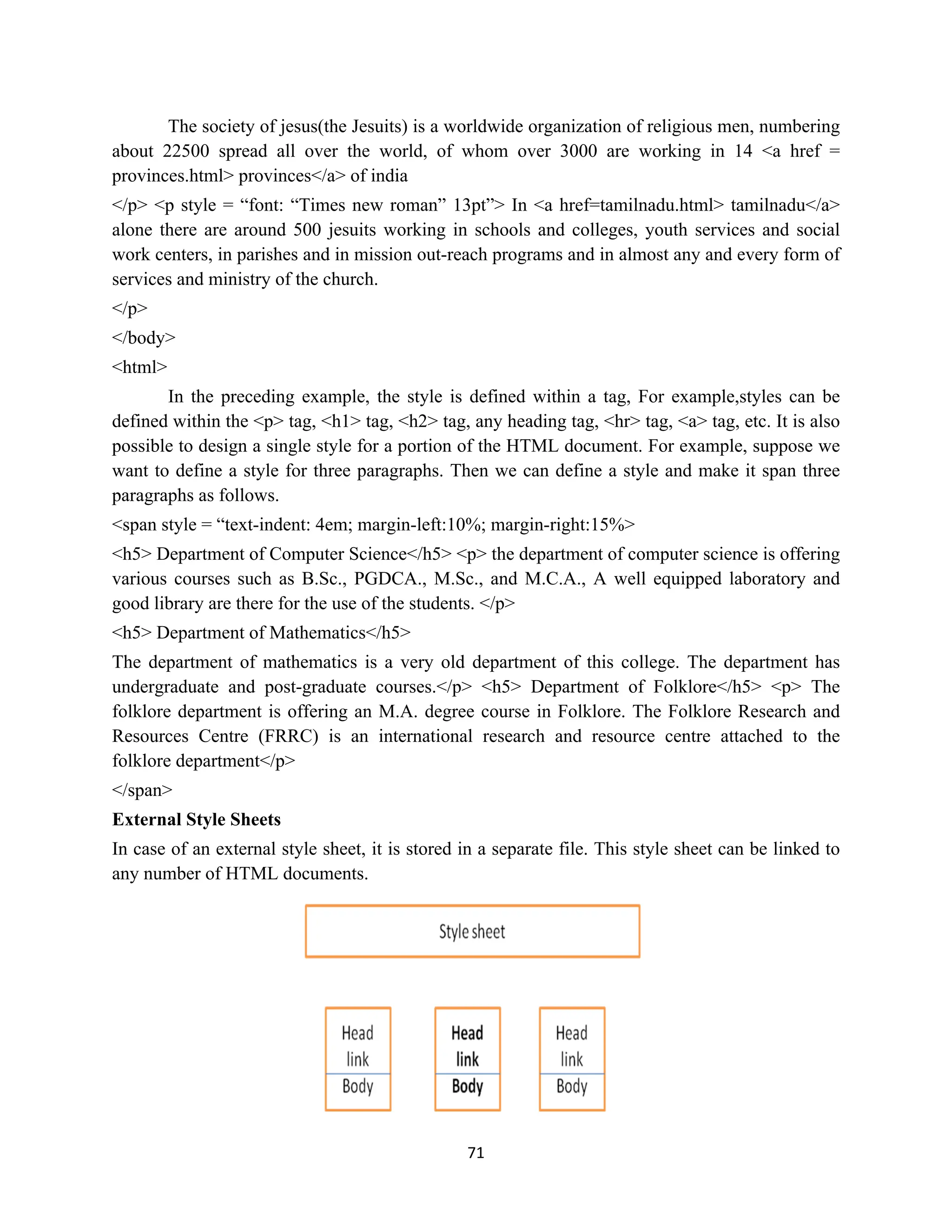 71
The society of jesus(the Jesuits) is a worldwide organization of religious men, numbering
about 22500 spread all over the world, of whom over 3000 are working in 14 <a href =
provinces.html> provinces</a> of india
</p> <p style = “font: “Times new roman” 13pt”> In <a href=tamilnadu.html> tamilnadu</a>
alone there are around 500 jesuits working in schools and colleges, youth services and social
work centers, in parishes and in mission out-reach programs and in almost any and every form of
services and ministry of the church.
</p>
</body>
<html>
In the preceding example, the style is defined within a tag, For example,styles can be
defined within the <p> tag, <h1> tag, <h2> tag, any heading tag, <hr> tag, <a> tag, etc. It is also
possible to design a single style for a portion of the HTML document. For example, suppose we
want to define a style for three paragraphs. Then we can define a style and make it span three
paragraphs as follows.
<span style = “text-indent: 4em; margin-left:10%; margin-right:15%>
<h5> Department of Computer Science</h5> <p> the department of computer science is offering
various courses such as B.Sc., PGDCA., M.Sc., and M.C.A., A well equipped laboratory and
good library are there for the use of the students. </p>
<h5> Department of Mathematics</h5>
The department of mathematics is a very old department of this college. The department has
undergraduate and post-graduate courses.</p> <h5> Department of Folklore</h5> <p> The
folklore department is offering an M.A. degree course in Folklore. The Folklore Research and
Resources Centre (FRRC) is an international research and resource centre attached to the
folklore department</p>
</span>
External Style Sheets
In case of an external style sheet, it is stored in a separate file. This style sheet can be linked to
any number of HTML documents.
 