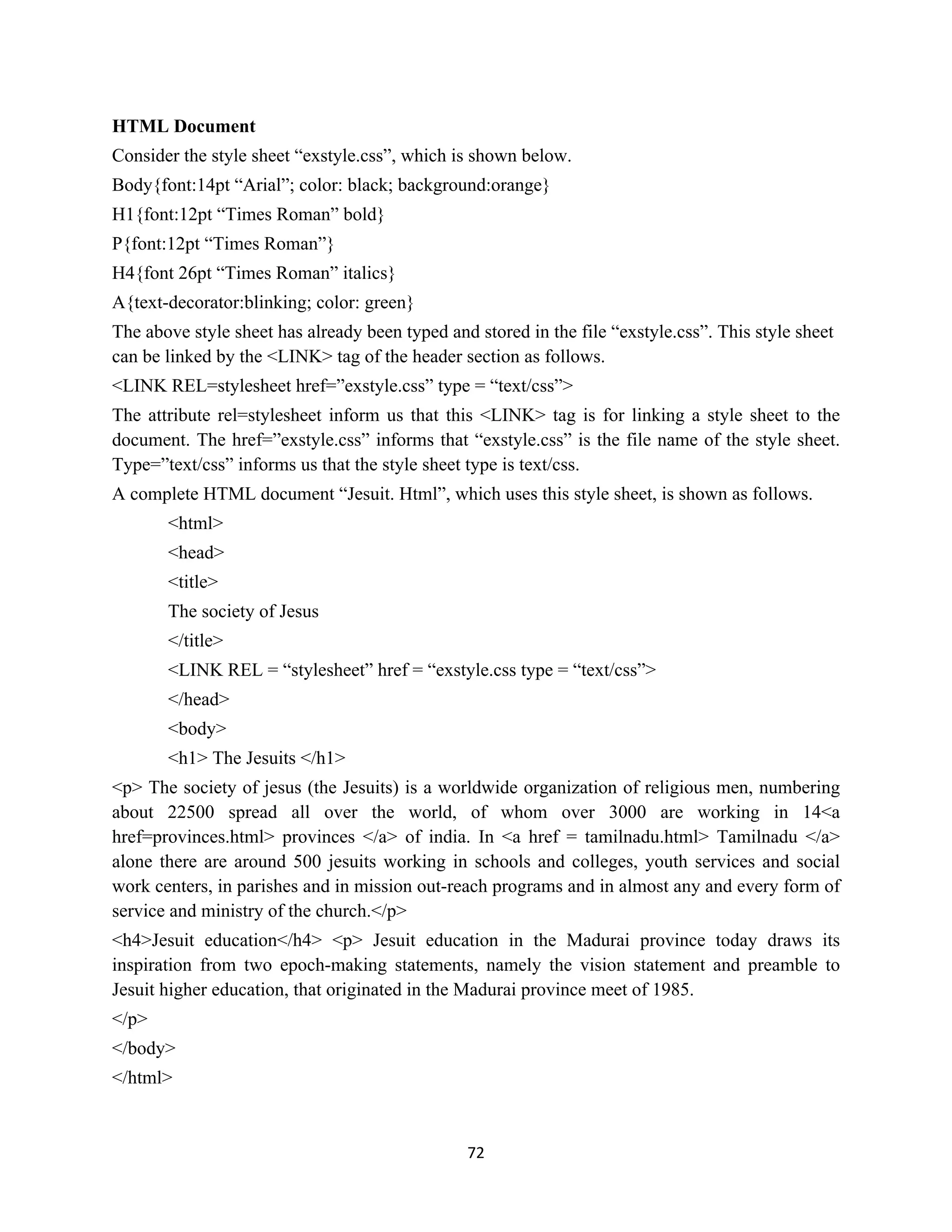 72
HTML Document
Consider the style sheet “exstyle.css”, which is shown below.
Body{font:14pt “Arial”; color: black; background:orange}
H1{font:12pt “Times Roman” bold}
P{font:12pt “Times Roman”}
H4{font 26pt “Times Roman” italics}
A{text-decorator:blinking; color: green}
The above style sheet has already been typed and stored in the file “exstyle.css”. This style sheet
can be linked by the <LINK> tag of the header section as follows.
<LINK REL=stylesheet href=”exstyle.css” type = “text/css”>
The attribute rel=stylesheet inform us that this <LINK> tag is for linking a style sheet to the
document. The href=”exstyle.css” informs that “exstyle.css” is the file name of the style sheet.
Type=”text/css” informs us that the style sheet type is text/css.
A complete HTML document “Jesuit. Html”, which uses this style sheet, is shown as follows.
<html>
<head>
<title>
The society of Jesus
</title>
<LINK REL = “stylesheet” href = “exstyle.css type = “text/css”>
</head>
<body>
<h1> The Jesuits </h1>
<p> The society of jesus (the Jesuits) is a worldwide organization of religious men, numbering
about 22500 spread all over the world, of whom over 3000 are working in 14<a
href=provinces.html> provinces </a> of india. In <a href = tamilnadu.html> Tamilnadu </a>
alone there are around 500 jesuits working in schools and colleges, youth services and social
work centers, in parishes and in mission out-reach programs and in almost any and every form of
service and ministry of the church.</p>
<h4>Jesuit education</h4> <p> Jesuit education in the Madurai province today draws its
inspiration from two epoch-making statements, namely the vision statement and preamble to
Jesuit higher education, that originated in the Madurai province meet of 1985.
</p>
</body>
</html>
 
