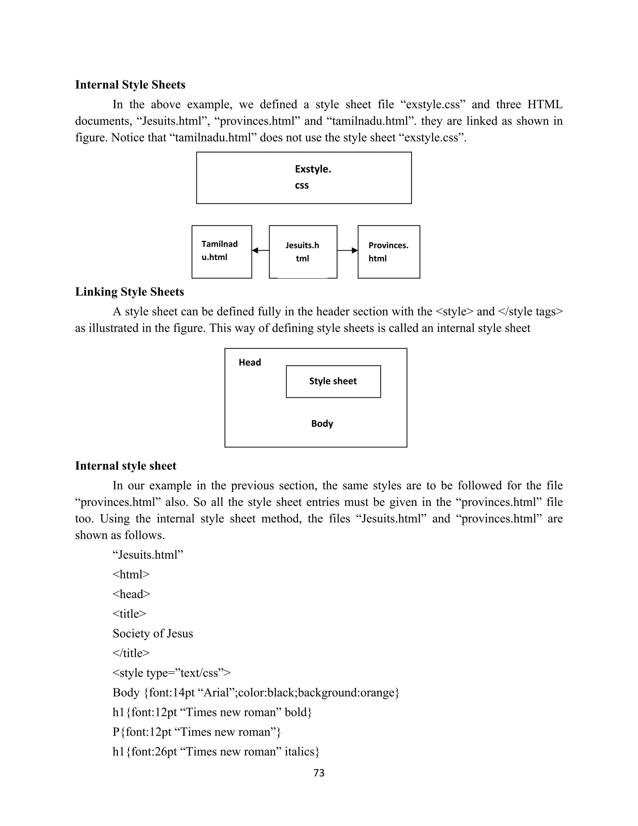 73
Internal Style Sheets
In the above example, we defined a style sheet file “exstyle.css” and three HTML
documents, “Jesuits.html”, “provinces.html” and “tamilnadu.html”. they are linked as shown in
figure. Notice that “tamilnadu.html” does not use the style sheet “exstyle.css”.
Linking Style Sheets
A style sheet can be defined fully in the header section with the <style> and </style tags>
as illustrated in the figure. This way of defining style sheets is called an internal style sheet
Internal style sheet
In our example in the previous section, the same styles are to be followed for the file
“provinces.html” also. So all the style sheet entries must be given in the “provinces.html” file
too. Using the internal style sheet method, the files “Jesuits.html” and “provinces.html” are
shown as follows.
“Jesuits.html”
<html>
<head>
<title>
Society of Jesus
</title>
<style type=”text/css”>
Body {font:14pt “Arial”;color:black;background:orange}
h1{font:12pt “Times new roman” bold}
P{font:12pt “Times new roman”}
h1{font:26pt “Times new roman” italics}
Exstyle.
css
Tamilnad
u.html
Jesuits.h
tml
Provinces.
html
Style sheet
Head
Body
 