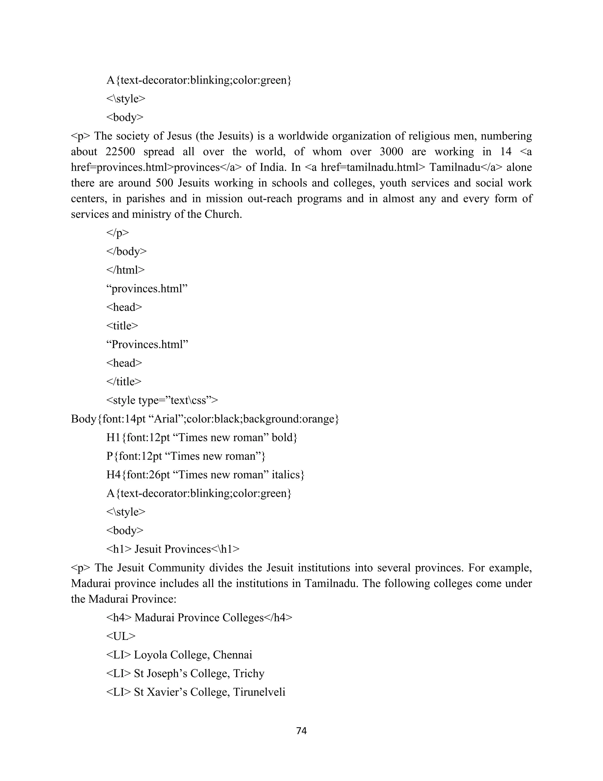 74
A{text-decorator:blinking;color:green}
<style>
<body>
<p> The society of Jesus (the Jesuits) is a worldwide organization of religious men, numbering
about 22500 spread all over the world, of whom over 3000 are working in 14 <a
href=provinces.html>provinces</a> of India. In <a href=tamilnadu.html> Tamilnadu</a> alone
there are around 500 Jesuits working in schools and colleges, youth services and social work
centers, in parishes and in mission out-reach programs and in almost any and every form of
services and ministry of the Church.
</p>
</body>
</html>
“provinces.html”
<head>
<title>
“Provinces.html”
<head>
</title>
<style type=”textcss”>
Body{font:14pt “Arial”;color:black;background:orange}
H1{font:12pt “Times new roman” bold}
P{font:12pt “Times new roman”}
H4{font:26pt “Times new roman” italics}
A{text-decorator:blinking;color:green}
<style>
<body>
<h1> Jesuit Provinces<h1>
<p> The Jesuit Community divides the Jesuit institutions into several provinces. For example,
Madurai province includes all the institutions in Tamilnadu. The following colleges come under
the Madurai Province:
<h4> Madurai Province Colleges</h4>
<UL>
<LI> Loyola College, Chennai
<LI> St Joseph’s College, Trichy
<LI> St Xavier’s College, Tirunelveli
 