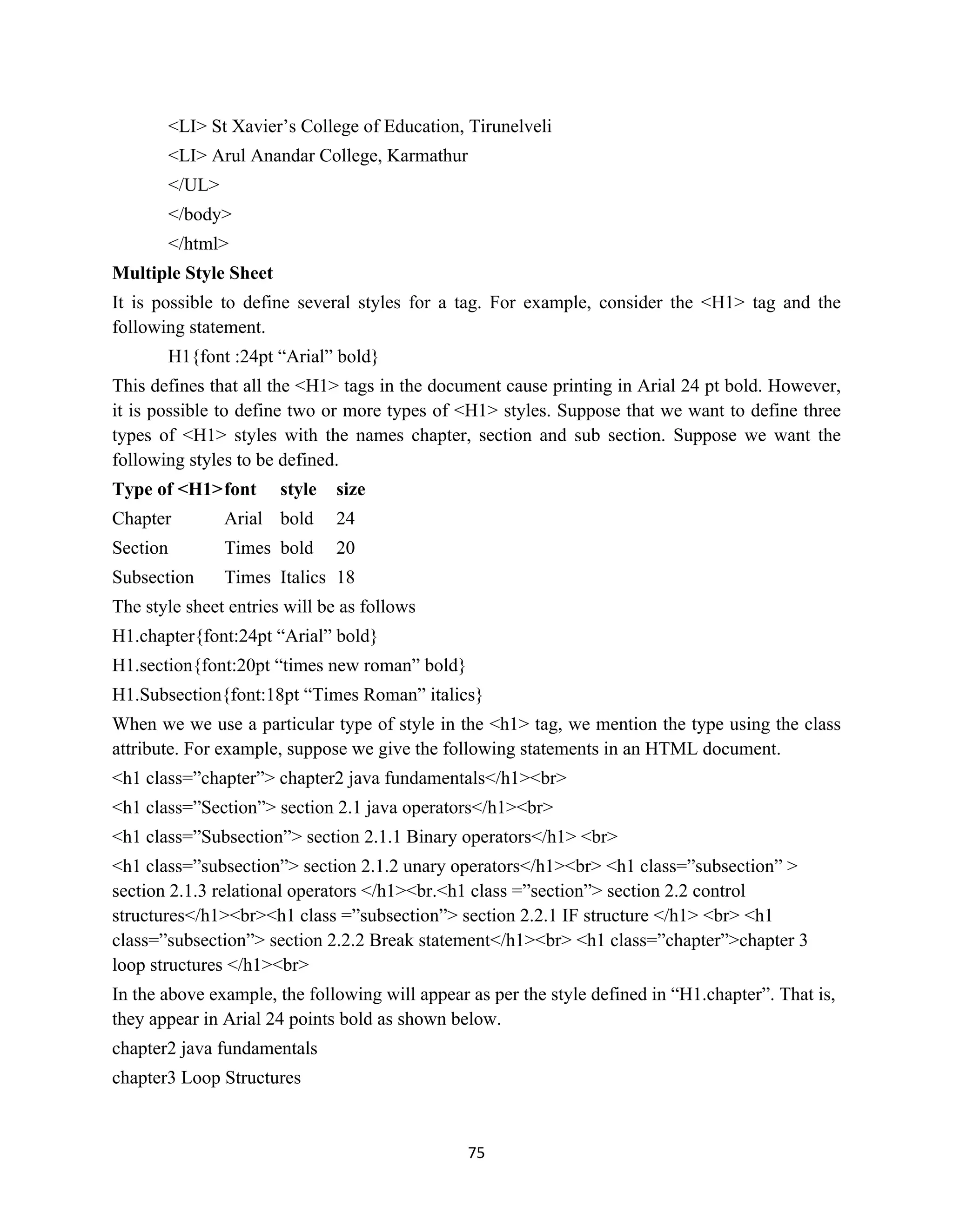 75
<LI> St Xavier’s College of Education, Tirunelveli
<LI> Arul Anandar College, Karmathur
</UL>
</body>
</html>
Multiple Style Sheet
It is possible to define several styles for a tag. For example, consider the <H1> tag and the
following statement.
H1{font :24pt “Arial” bold}
This defines that all the <H1> tags in the document cause printing in Arial 24 pt bold. However,
it is possible to define two or more types of <H1> styles. Suppose that we want to define three
types of <H1> styles with the names chapter, section and sub section. Suppose we want the
following styles to be defined.
Type of <H1>font style size
Chapter Arial bold 24
Section Times bold 20
Subsection Times Italics 18
The style sheet entries will be as follows
H1.chapter{font:24pt “Arial” bold}
H1.section{font:20pt “times new roman” bold}
H1.Subsection{font:18pt “Times Roman” italics}
When we we use a particular type of style in the <h1> tag, we mention the type using the class
attribute. For example, suppose we give the following statements in an HTML document.
<h1 class=”chapter”> chapter2 java fundamentals</h1><br>
<h1 class=”Section”> section 2.1 java operators</h1><br>
<h1 class=”Subsection”> section 2.1.1 Binary operators</h1> <br>
<h1 class=”subsection”> section 2.1.2 unary operators</h1><br> <h1 class=”subsection” >
section 2.1.3 relational operators </h1><br.<h1 class =”section”> section 2.2 control
structures</h1><br><h1 class =”subsection”> section 2.2.1 IF structure </h1> <br> <h1
class=”subsection”> section 2.2.2 Break statement</h1><br> <h1 class=”chapter”>chapter 3
loop structures </h1><br>
In the above example, the following will appear as per the style defined in “H1.chapter”. That is,
they appear in Arial 24 points bold as shown below.
chapter2 java fundamentals
chapter3 Loop Structures
 