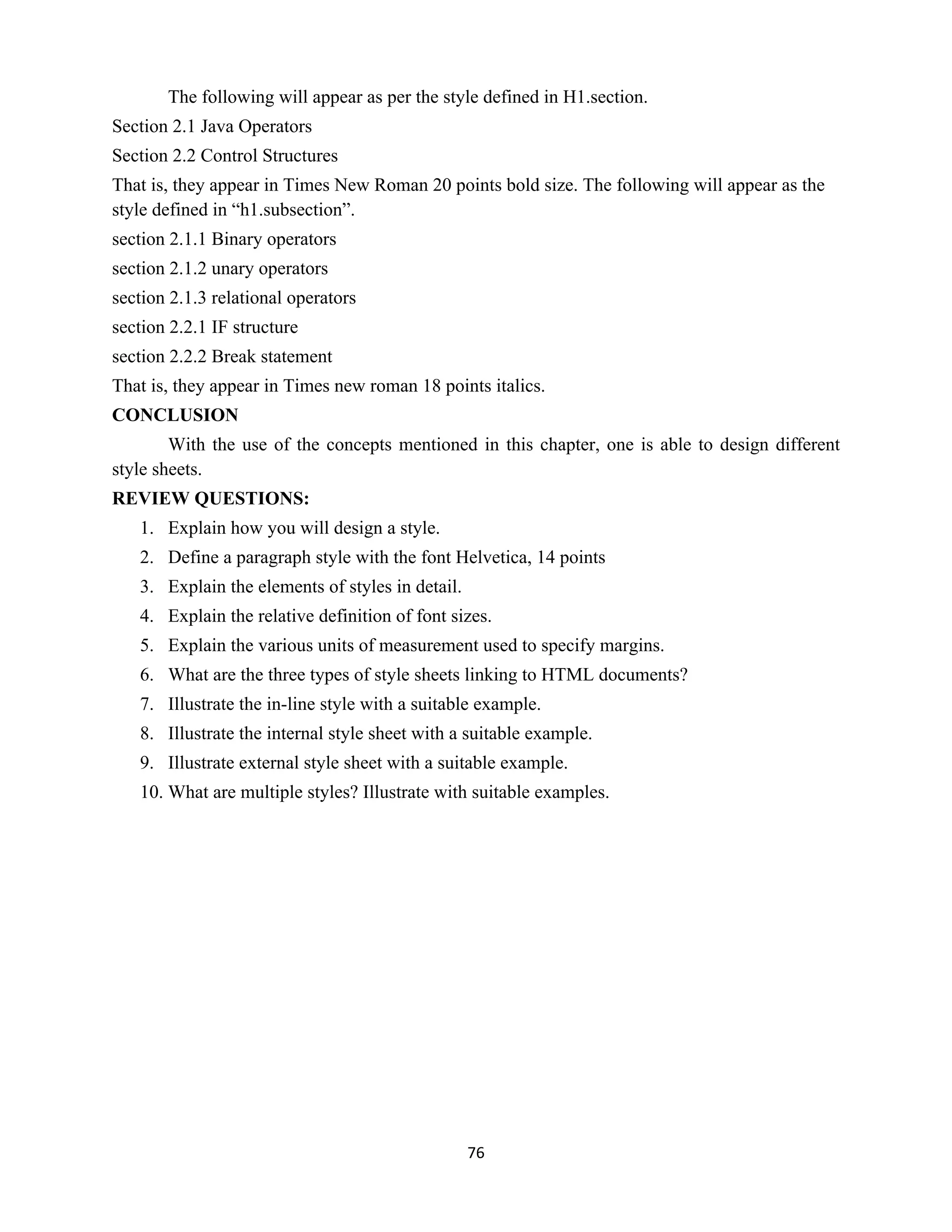 76
The following will appear as per the style defined in H1.section.
Section 2.1 Java Operators
Section 2.2 Control Structures
That is, they appear in Times New Roman 20 points bold size. The following will appear as the
style defined in “h1.subsection”.
section 2.1.1 Binary operators
section 2.1.2 unary operators
section 2.1.3 relational operators
section 2.2.1 IF structure
section 2.2.2 Break statement
That is, they appear in Times new roman 18 points italics.
CONCLUSION
With the use of the concepts mentioned in this chapter, one is able to design different
style sheets.
REVIEW QUESTIONS:
1. Explain how you will design a style.
2. Define a paragraph style with the font Helvetica, 14 points
3. Explain the elements of styles in detail.
4. Explain the relative definition of font sizes.
5. Explain the various units of measurement used to specify margins.
6. What are the three types of style sheets linking to HTML documents?
7. Illustrate the in-line style with a suitable example.
8. Illustrate the internal style sheet with a suitable example.
9. Illustrate external style sheet with a suitable example.
10. What are multiple styles? Illustrate with suitable examples.
 
