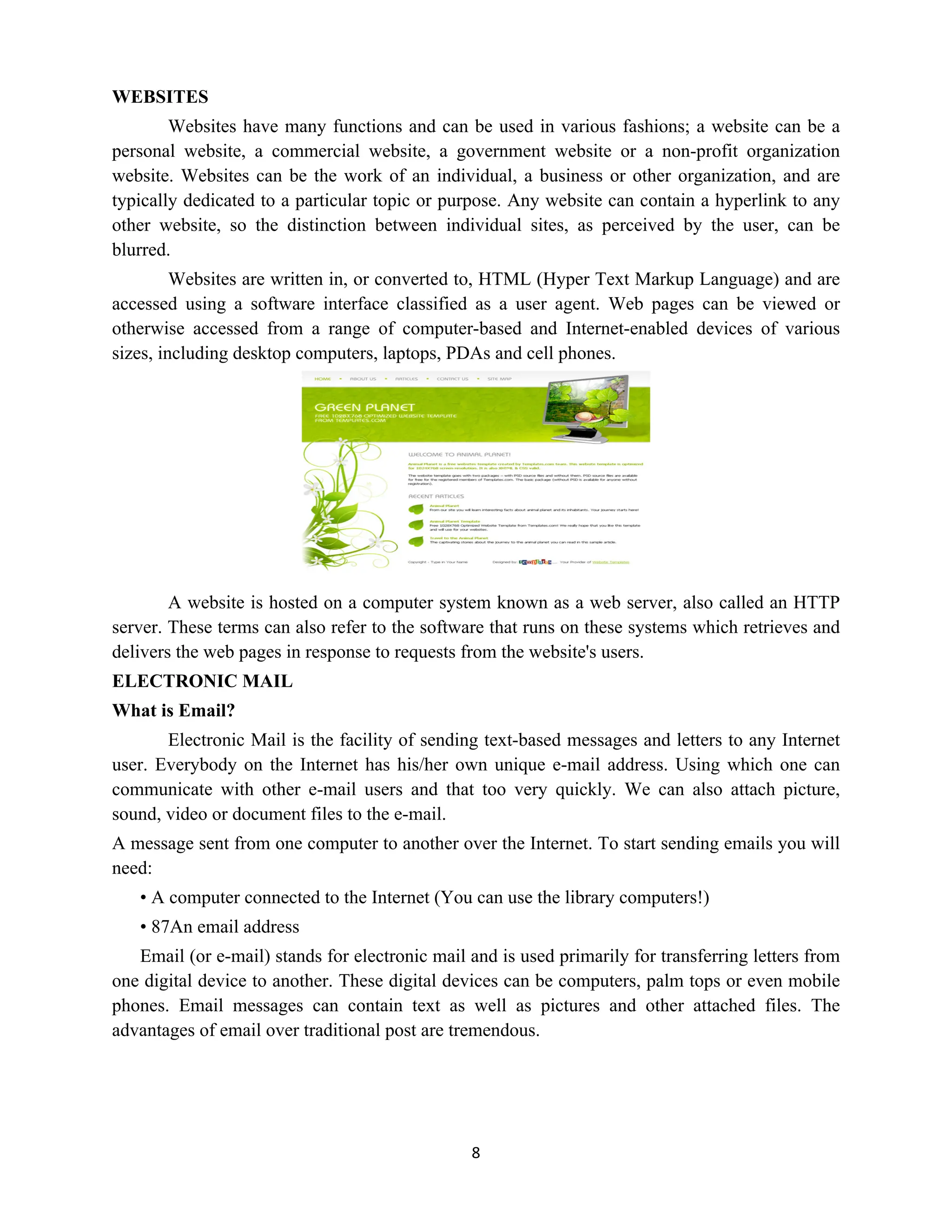 8
WEBSITES
Websites have many functions and can be used in various fashions; a website can be a
personal website, a commercial website, a government website or a non-profit organization
website. Websites can be the work of an individual, a business or other organization, and are
typically dedicated to a particular topic or purpose. Any website can contain a hyperlink to any
other website, so the distinction between individual sites, as perceived by the user, can be
blurred.
Websites are written in, or converted to, HTML (Hyper Text Markup Language) and are
accessed using a software interface classified as a user agent. Web pages can be viewed or
otherwise accessed from a range of computer-based and Internet-enabled devices of various
sizes, including desktop computers, laptops, PDAs and cell phones.
A website is hosted on a computer system known as a web server, also called an HTTP
server. These terms can also refer to the software that runs on these systems which retrieves and
delivers the web pages in response to requests from the website's users.
ELECTRONIC MAIL
What is Email?
Electronic Mail is the facility of sending text-based messages and letters to any Internet
user. Everybody on the Internet has his/her own unique e-mail address. Using which one can
communicate with other e-mail users and that too very quickly. We can also attach picture,
sound, video or document files to the e-mail.
A message sent from one computer to another over the Internet. To start sending emails you will
need:
• A computer connected to the Internet (You can use the library computers!)
• 87An email address
Email (or e-mail) stands for electronic mail and is used primarily for transferring letters from
one digital device to another. These digital devices can be computers, palm tops or even mobile
phones. Email messages can contain text as well as pictures and other attached files. The
advantages of email over traditional post are tremendous.
 
