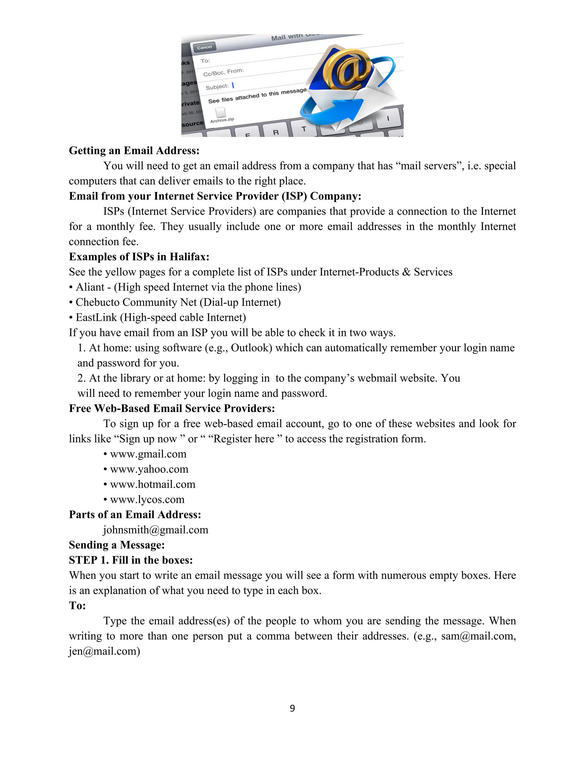 9
Getting an Email Address:
You will need to get an email address from a company that has “mail servers”, i.e. special
computers that can deliver emails to the right place.
Email from your Internet Service Provider (ISP) Company:
ISPs (Internet Service Providers) are companies that provide a connection to the Internet
for a monthly fee. They usually include one or more email addresses in the monthly Internet
connection fee.
Examples of ISPs in Halifax:
See the yellow pages for a complete list of ISPs under Internet-Products & Services
• Aliant - (High speed Internet via the phone lines)
• Chebucto Community Net (Dial-up Internet)
• EastLink (High-speed cable Internet)
If you have email from an ISP you will be able to check it in two ways.
1. At home: using software (e.g., Outlook) which can automatically remember your login name
and password for you.
2. At the library or at home: by logging in to the company’s webmail website. You
will need to remember your login name and password.
Free Web-Based Email Service Providers:
To sign up for a free web-based email account, go to one of these websites and look for
links like “Sign up now ” or “ “Register here ” to access the registration form.
• www.gmail.com
• www.yahoo.com
• www.hotmail.com
• www.lycos.com
Parts of an Email Address:
johnsmith@gmail.com
Sending a Message:
STEP 1. Fill in the boxes:
When you start to write an email message you will see a form with numerous empty boxes. Here
is an explanation of what you need to type in each box.
To:
Type the email address(es) of the people to whom you are sending the message. When
writing to more than one person put a comma between their addresses. (e.g., sam@mail.com,
jen@mail.com)
 