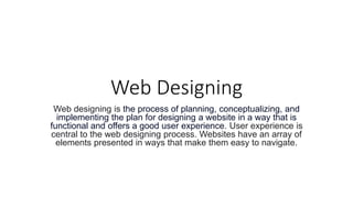 Web Designing
Web designing is the process of planning, conceptualizing, and
implementing the plan for designing a website in a way that is
functional and offers a good user experience. User experience is
central to the web designing process. Websites have an array of
elements presented in ways that make them easy to navigate.
 