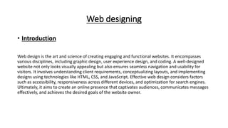 Web designing
• Introduction
Web design is the art and science of creating engaging and functional websites. It encompasses
various disciplines, including graphic design, user experience design, and coding. A well-designed
website not only looks visually appealing but also ensures seamless navigation and usability for
visitors. It involves understanding client requirements, conceptualizing layouts, and implementing
designs using technologies like HTML, CSS, and JavaScript. Effective web design considers factors
such as accessibility, responsiveness across different devices, and optimization for search engines.
Ultimately, it aims to create an online presence that captivates audiences, communicates messages
effectively, and achieves the desired goals of the website owner.
 