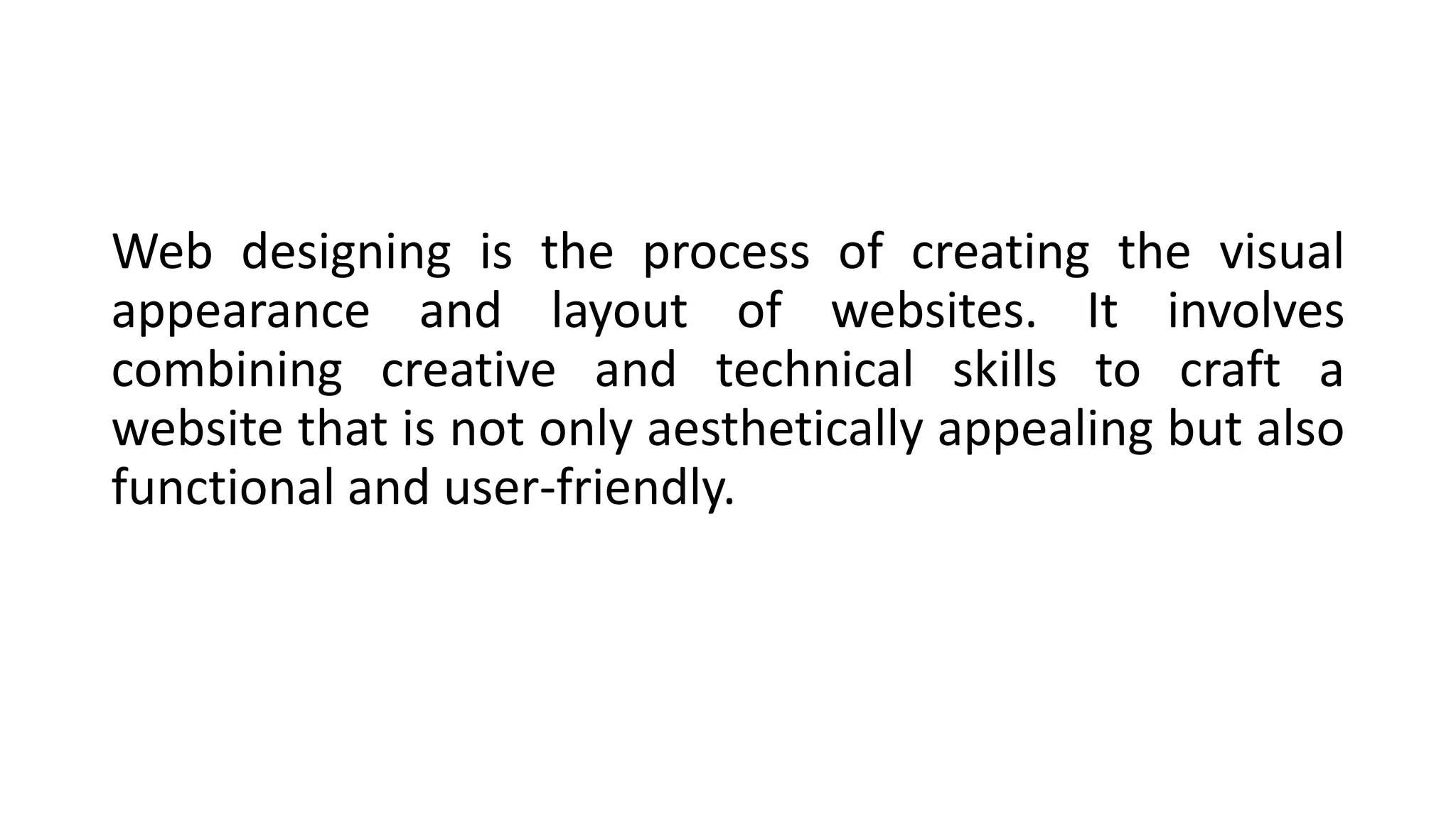 Web designing is the process of creating the visual
appearance and layout of websites. It involves
combining creative and technical skills to craft a
website that is not only aesthetically appealing but also
functional and user-friendly.
 