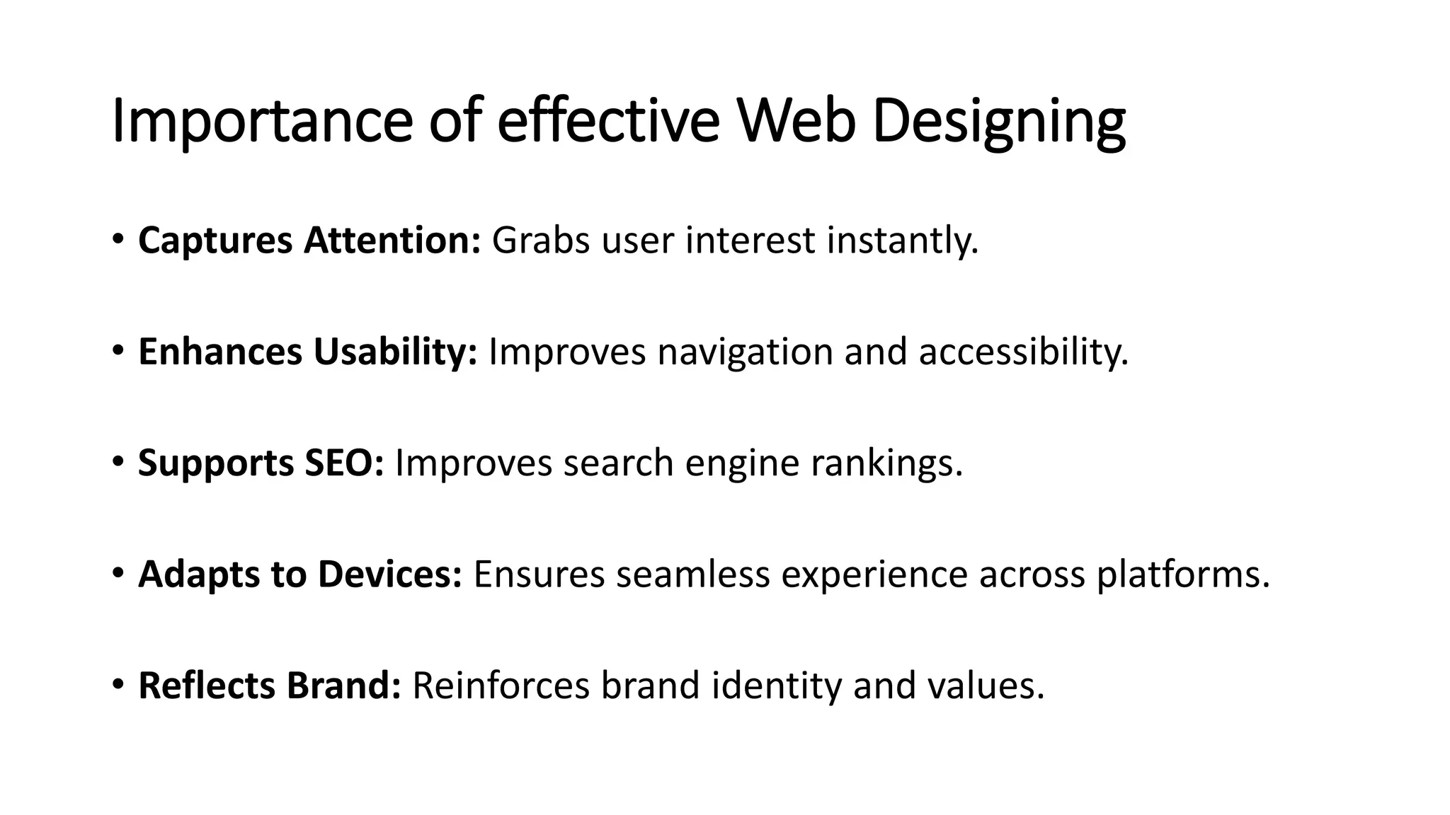Importance of effective Web Designing
• Captures Attention: Grabs user interest instantly.
• Enhances Usability: Improves navigation and accessibility.
• Supports SEO: Improves search engine rankings.
• Adapts to Devices: Ensures seamless experience across platforms.
• Reflects Brand: Reinforces brand identity and values.
 