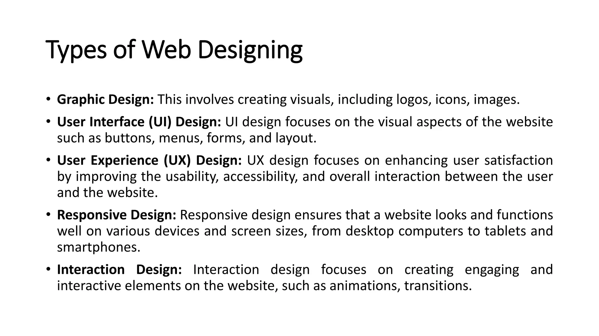 Types of Web Designing
• Graphic Design: This involves creating visuals, including logos, icons, images.
• User Interface (UI) Design: UI design focuses on the visual aspects of the website
such as buttons, menus, forms, and layout.
• User Experience (UX) Design: UX design focuses on enhancing user satisfaction
by improving the usability, accessibility, and overall interaction between the user
and the website.
• Responsive Design: Responsive design ensures that a website looks and functions
well on various devices and screen sizes, from desktop computers to tablets and
smartphones.
• Interaction Design: Interaction design focuses on creating engaging and
interactive elements on the website, such as animations, transitions.
 