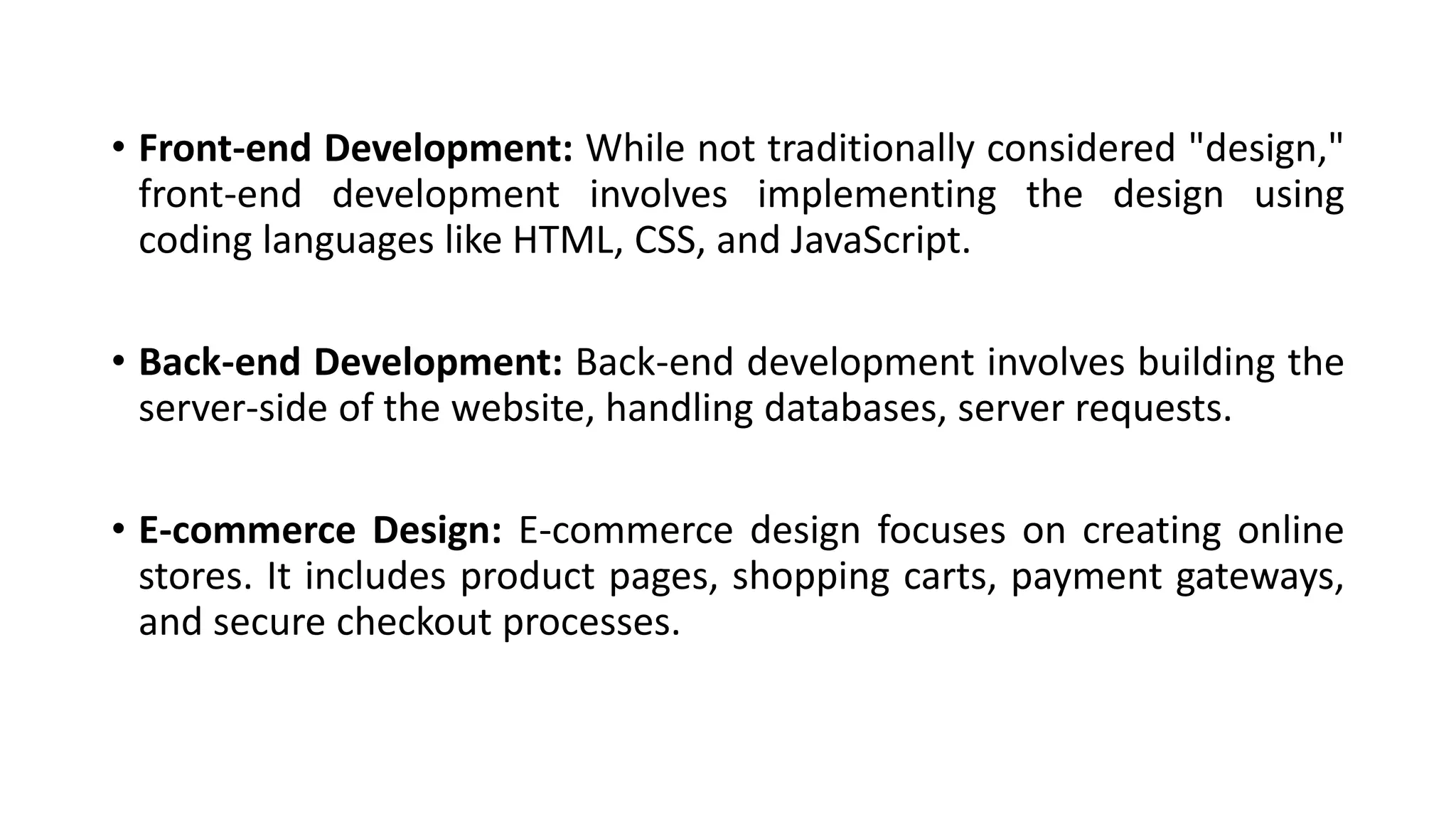 • Front-end Development: While not traditionally considered "design,"
front-end development involves implementing the design using
coding languages like HTML, CSS, and JavaScript.
• Back-end Development: Back-end development involves building the
server-side of the website, handling databases, server requests.
• E-commerce Design: E-commerce design focuses on creating online
stores. It includes product pages, shopping carts, payment gateways,
and secure checkout processes.
 
