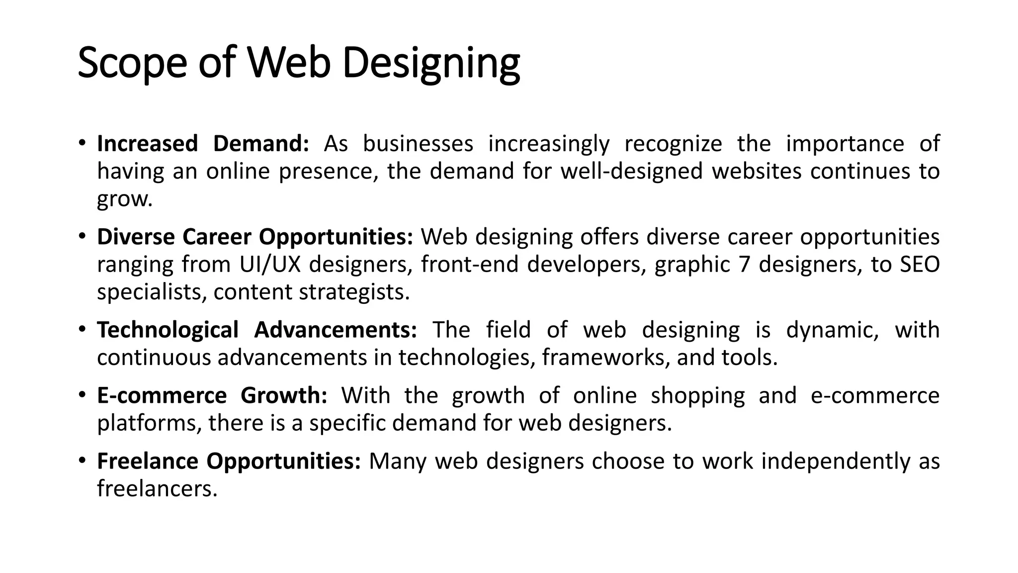 Scope of Web Designing
• Increased Demand: As businesses increasingly recognize the importance of
having an online presence, the demand for well-designed websites continues to
grow.
• Diverse Career Opportunities: Web designing offers diverse career opportunities
ranging from UI/UX designers, front-end developers, graphic 7 designers, to SEO
specialists, content strategists.
• Technological Advancements: The field of web designing is dynamic, with
continuous advancements in technologies, frameworks, and tools.
• E-commerce Growth: With the growth of online shopping and e-commerce
platforms, there is a specific demand for web designers.
• Freelance Opportunities: Many web designers choose to work independently as
freelancers.
 