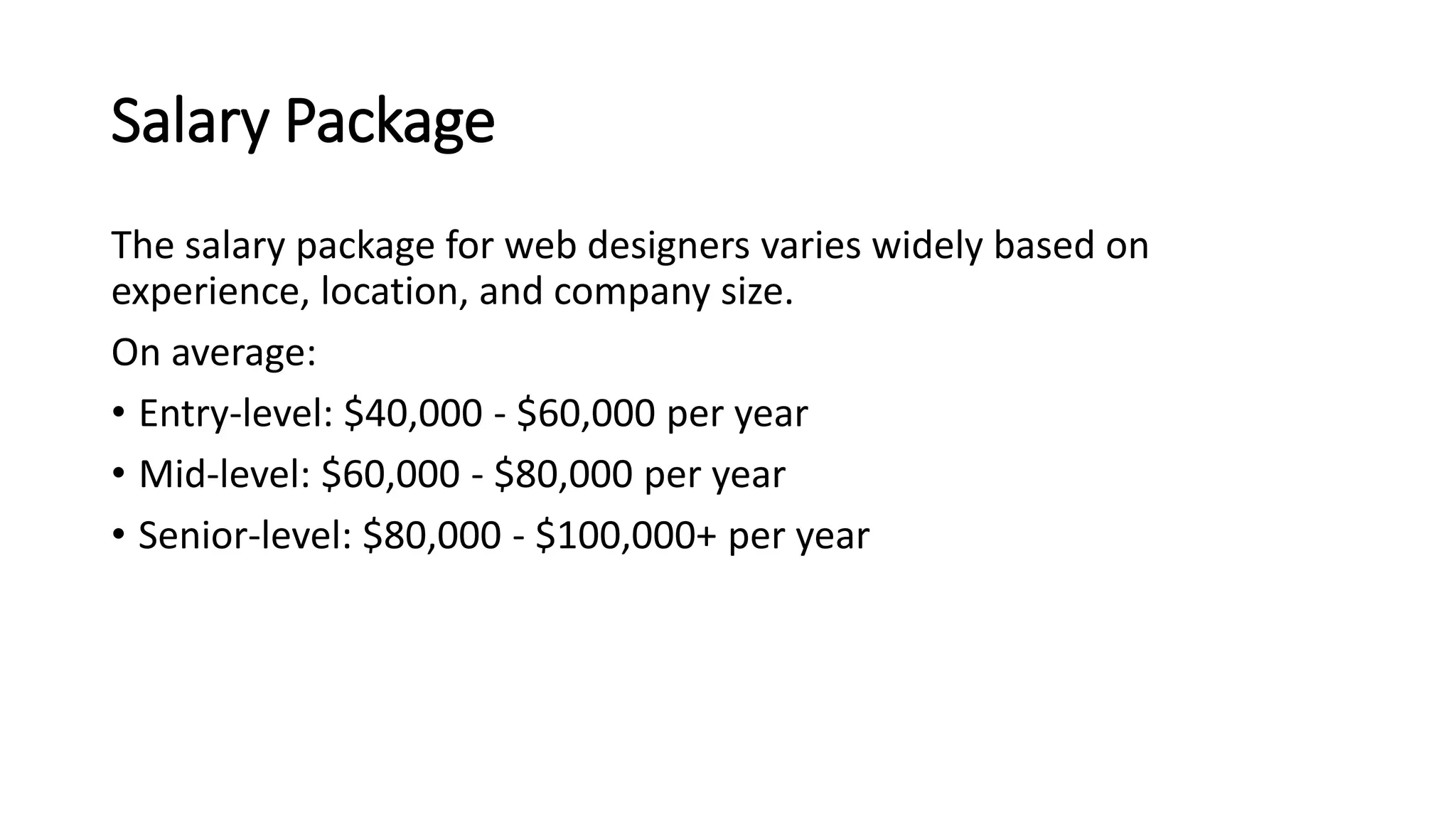 Salary Package
The salary package for web designers varies widely based on
experience, location, and company size.
On average:
• Entry-level: $40,000 - $60,000 per year
• Mid-level: $60,000 - $80,000 per year
• Senior-level: $80,000 - $100,000+ per year
 