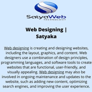 Web Designing |
Satyaka
Web designing is creating and designing websites,
including the layout, graphics, and content. Web
designers use a combination of design principles,
programming languages, and software tools to create
websites that are functional, user-friendly, and
visually appealing. Web designing may also be
involved in ongoing maintenance and updates to the
website, such as adding new content, optimizing
search engines, and improving the user experience.
 