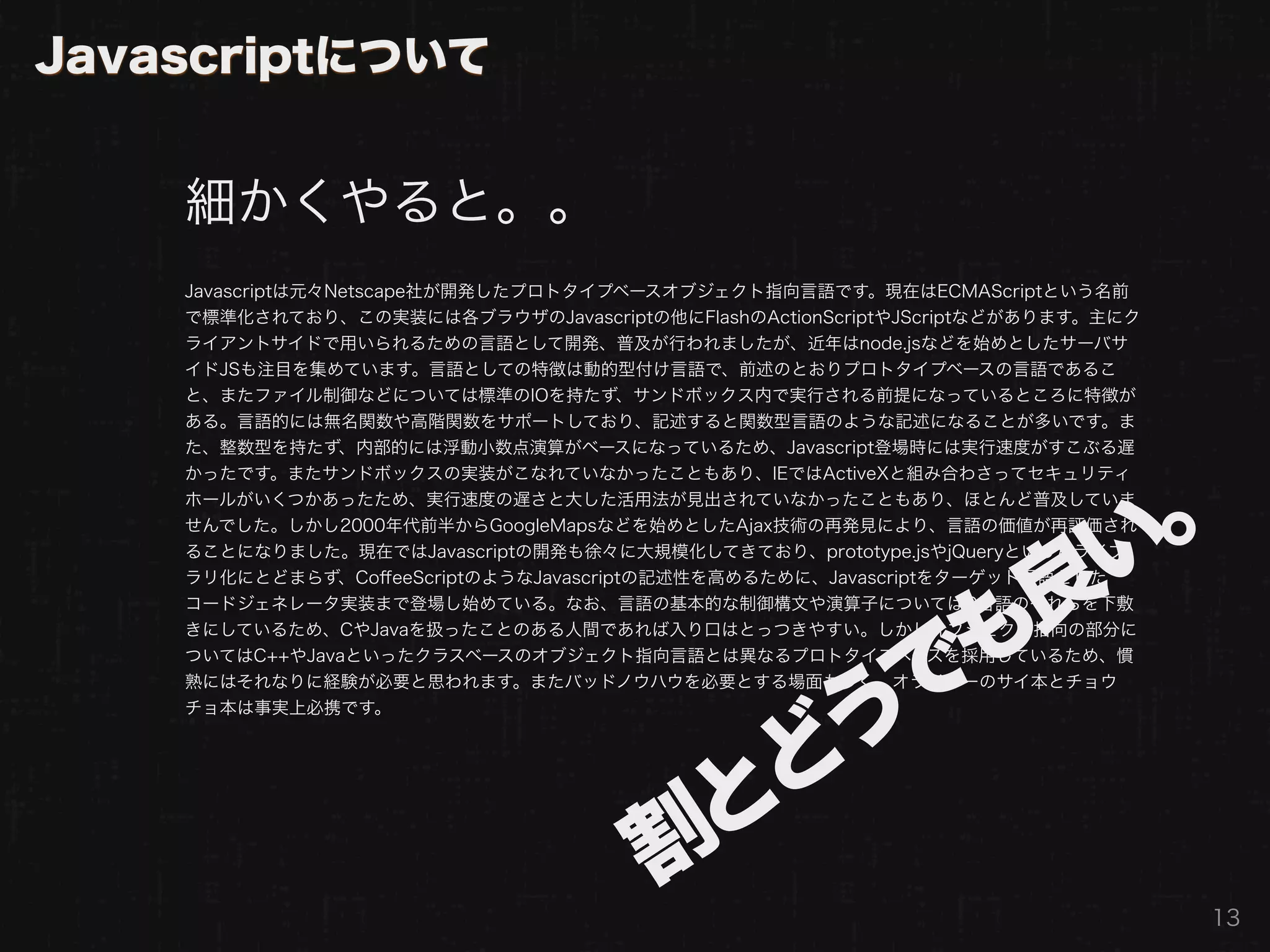 Javascriptについて


    細かくやると。。
    Javascriptは元々Netscape社が開発したプロトタイプベースオブジェクト指向言語です。現在はECMAScriptという名前
    で標準化されており、この実装には各ブラウザのJavascriptの他にFlashのActionScriptやJScriptなどがあります。主にク
    ライアントサイドで用いられるための言語として開発、普及が行われましたが、近年はnode.jsなどを始めとしたサーバサ
    イドJSも注目を集めています。言語としての特徴は動的型付け言語で、前述のとおりプロトタイプベースの言語であるこ
    と、またファイル制御などについては標準のIOを持たず、サンドボックス内で実行される前提になっているところに特徴が
    ある。言語的には無名関数や高階関数をサポートしており、記述すると関数型言語のような記述になることが多いです。ま
    た、整数型を持たず、内部的には浮動小数点演算がベースになっているため、Javascript登場時には実行速度がすこぶる遅
    かったです。またサンドボックスの実装がこなれていなかったこともあり、IEではActiveXと組み合わさってセキュリティ




                                             い。
    ホールがいくつかあったため、実行速度の遅さと大した活用法が見出されていなかったこともあり、ほとんど普及していま
    せんでした。しかし2000年代前半からGoogleMapsなどを始めとしたAjax技術の再発見により、言語の価値が再評価され
    ることになりました。現在ではJavascriptの開発も徐々に大規模化してきており、prototype.jsやjQueryといったライブ



                                            良
    ラリ化にとどまらず、CoﬀeeScriptのようなJavascriptの記述性を高めるために、Javascriptをターゲット言語とした
    コードジェネレータ実装まで登場し始めている。なお、言語の基本的な制御構文や演算子についてはC言語のそれらを下敷




                                          でも
    きにしているため、CやJavaを扱ったことのある人間であれば入り口はとっつきやすい。しかしオブジェクト指向の部分に
    ついてはC++やJavaといったクラスベースのオブジェクト指向言語とは異なるプロトタイプベースを採用しているため、慣
    熟にはそれなりに経験が必要と思われます。またバッドノウハウを必要とする場面も多く、オライリーのサイ本とチョウ
    チョ本は事実上必携です。



                                        どう
                                      割と
                                                                               13
 