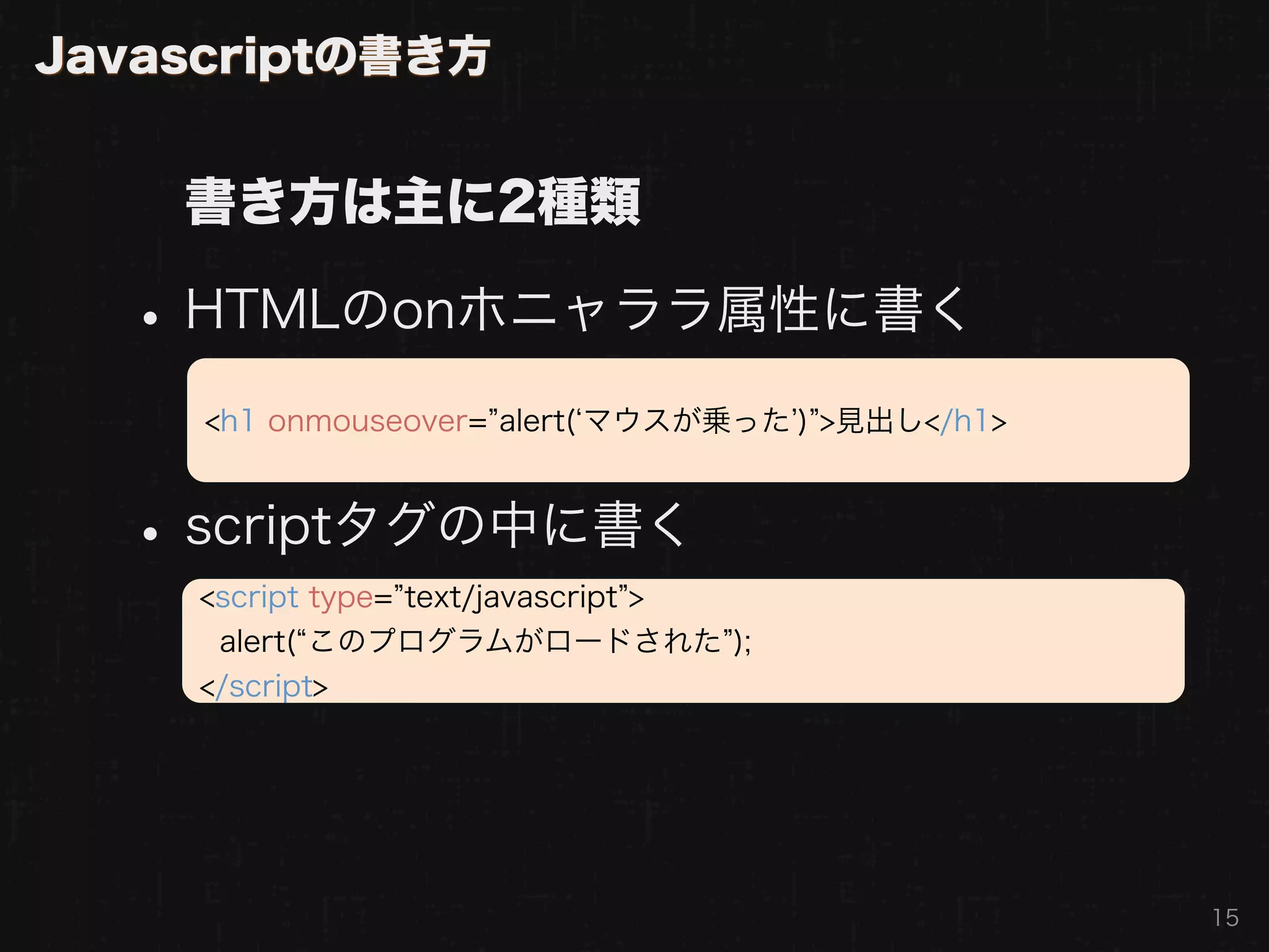 Javascriptの書き方


    書き方は主に2種類

  • HTMLのonホニャララ属性に書く
     <h1 onmouseover= alert( マウスが乗った ) >見出し</h1>



  • scriptタグの中に書く
     <script type= text/javascript >
      alert( このプログラムがロードされた );
     </script>




                                                   15
 