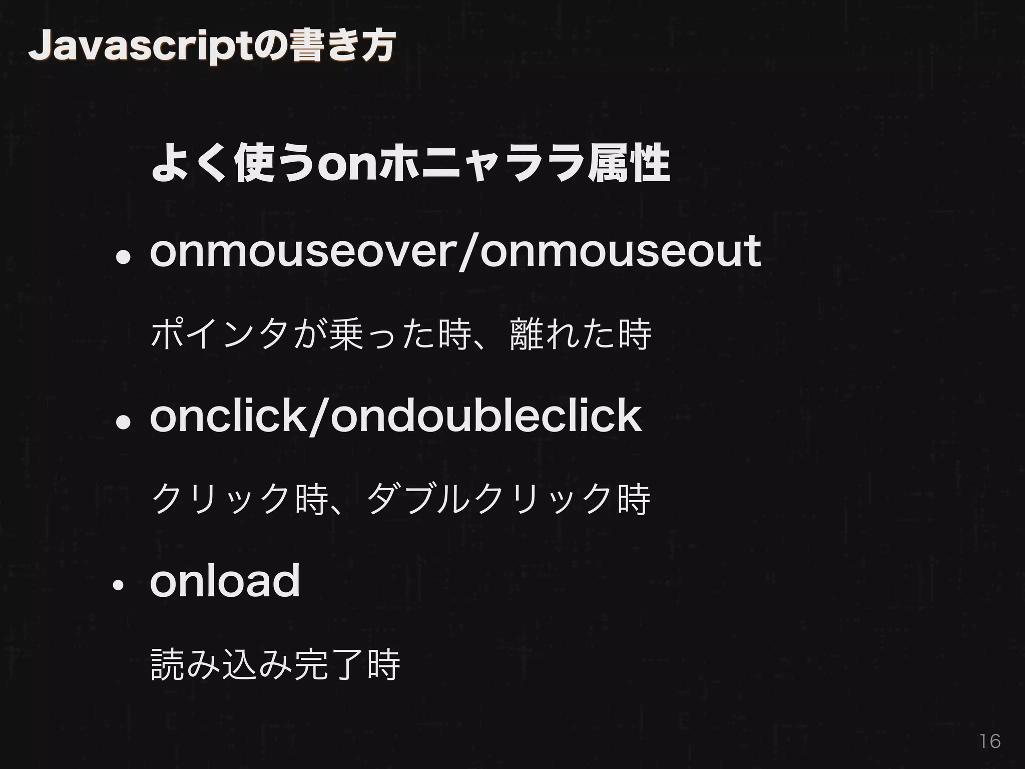 Javascriptの書き方


    よく使うonホニャララ属性

  • onmouseover/onmouseout
    ポインタが乗った時、離れた時

  • onclick/ondoubleclick
    クリック時、ダブルクリック時

  • onload
    読み込み完了時
                             16
 