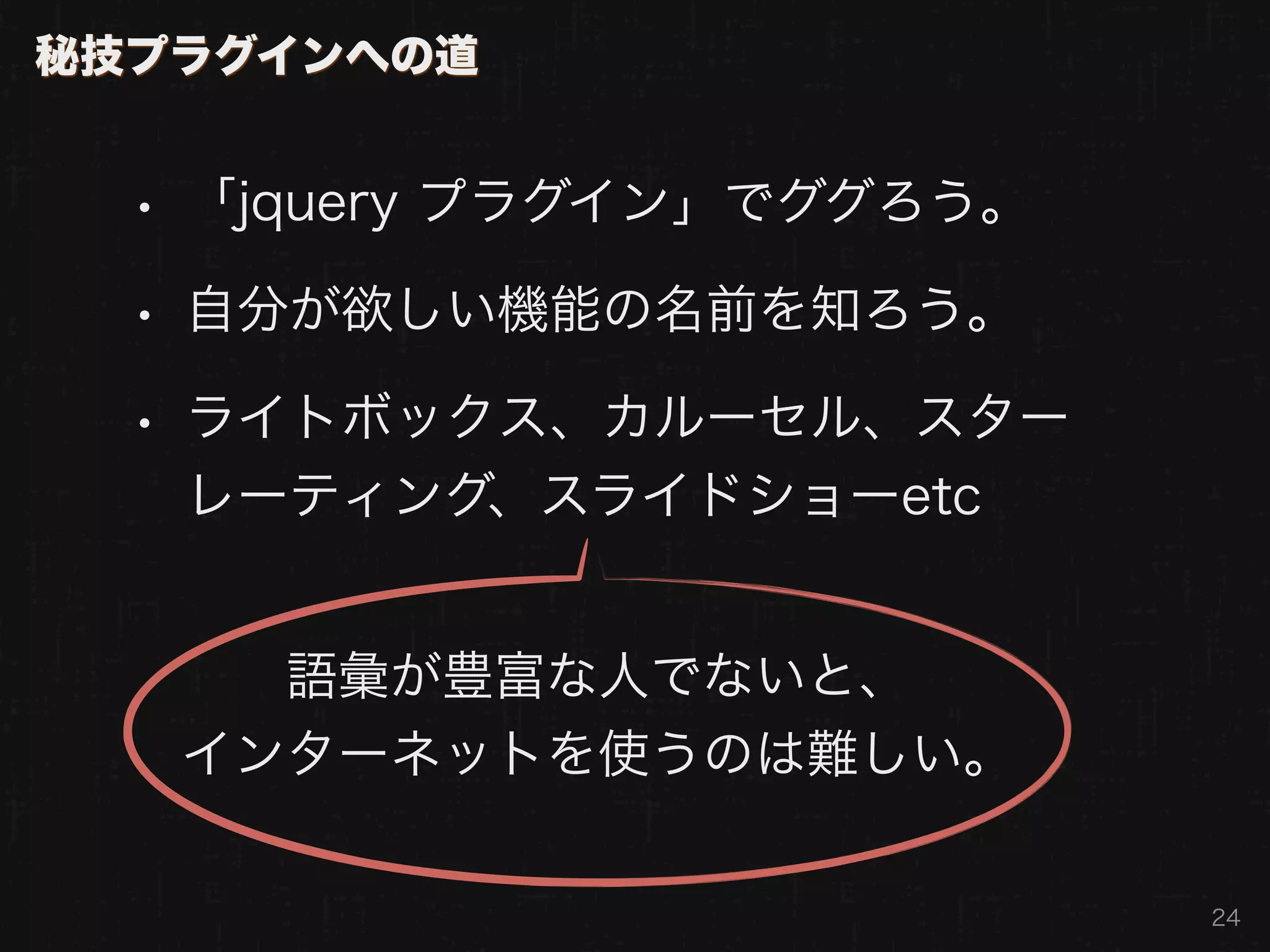 秘技プラグインへの道


  • 「jquery プラグイン」でググろう。
  • 自分が欲しい機能の名前を知ろう。
  • ライトボックス、カルーセル、スター
   レーティング、スライドショーetc


     語彙が豊富な人でないと、
   インターネットを使うのは難しい。

                           24
 