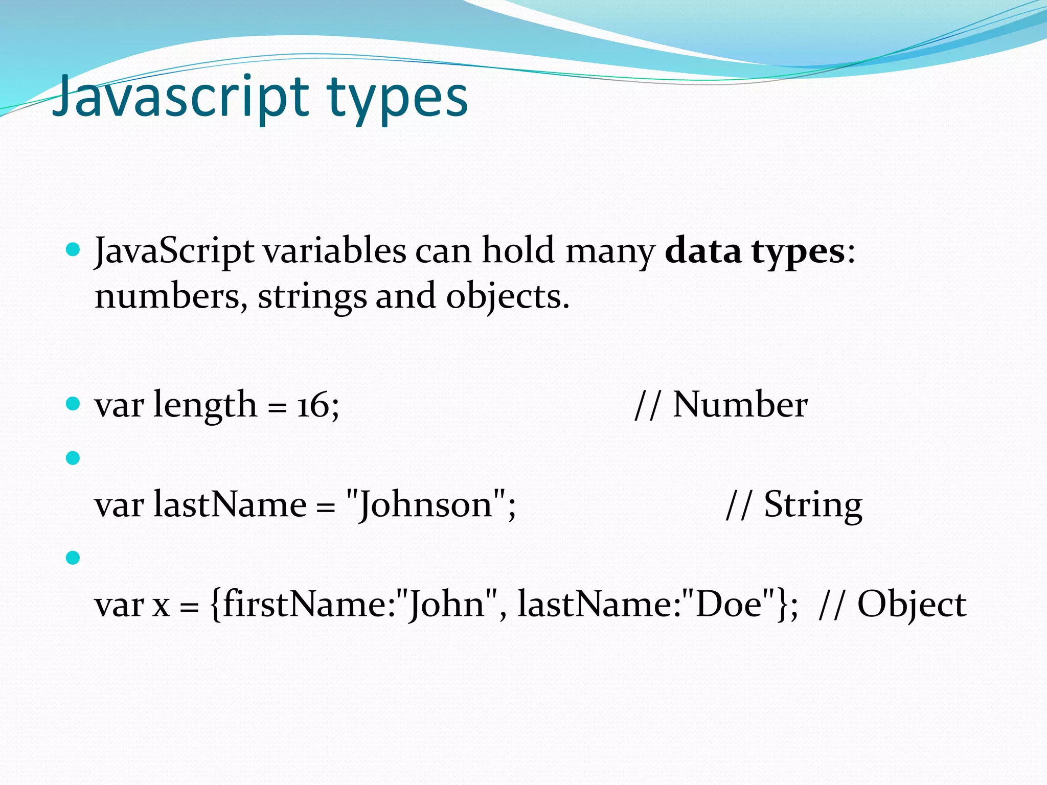 Javascript types
 JavaScript variables can hold many data types:
numbers, strings and objects.
 var length = 16; // Number

var lastName = "Johnson"; // String

var x = {firstName:"John", lastName:"Doe"}; // Object
 