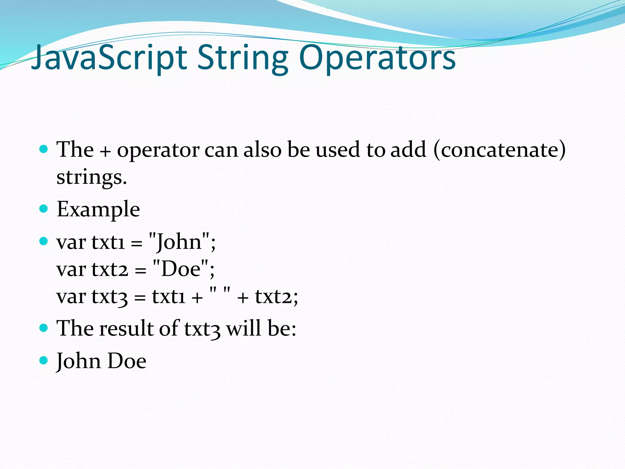 JavaScript String Operators
 The + operator can also be used to add (concatenate)
strings.
 Example
 var txt1 = "John";
var txt2 = "Doe";
var txt3 = txt1 + " " + txt2;
 The result of txt3 will be:
 John Doe
 