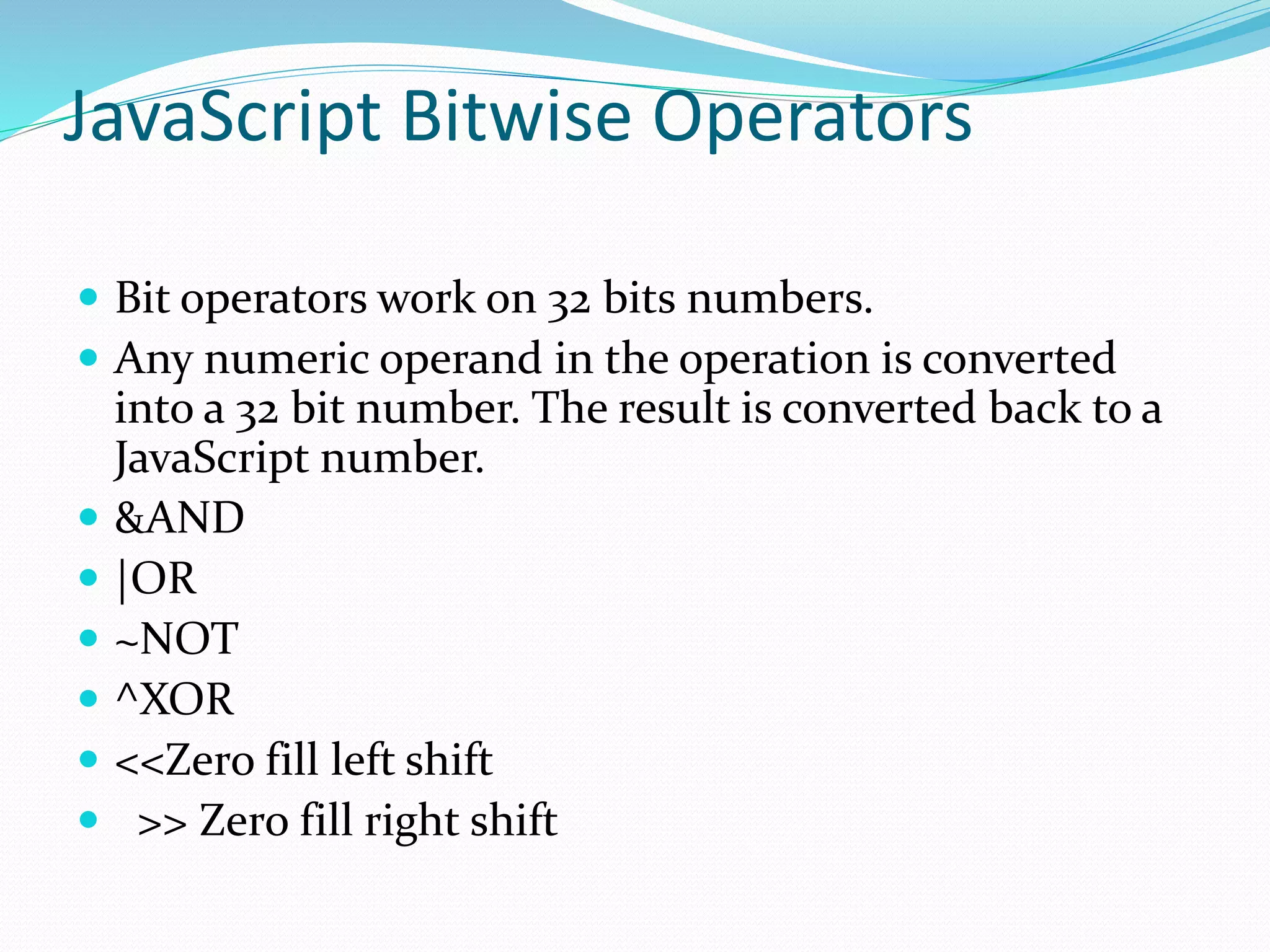 JavaScript Bitwise Operators
 Bit operators work on 32 bits numbers.
 Any numeric operand in the operation is converted
into a 32 bit number. The result is converted back to a
JavaScript number.
 &AND
 |OR
 ~NOT
 ^XOR
 <<Zero fill left shift
 >> Zero fill right shift
 