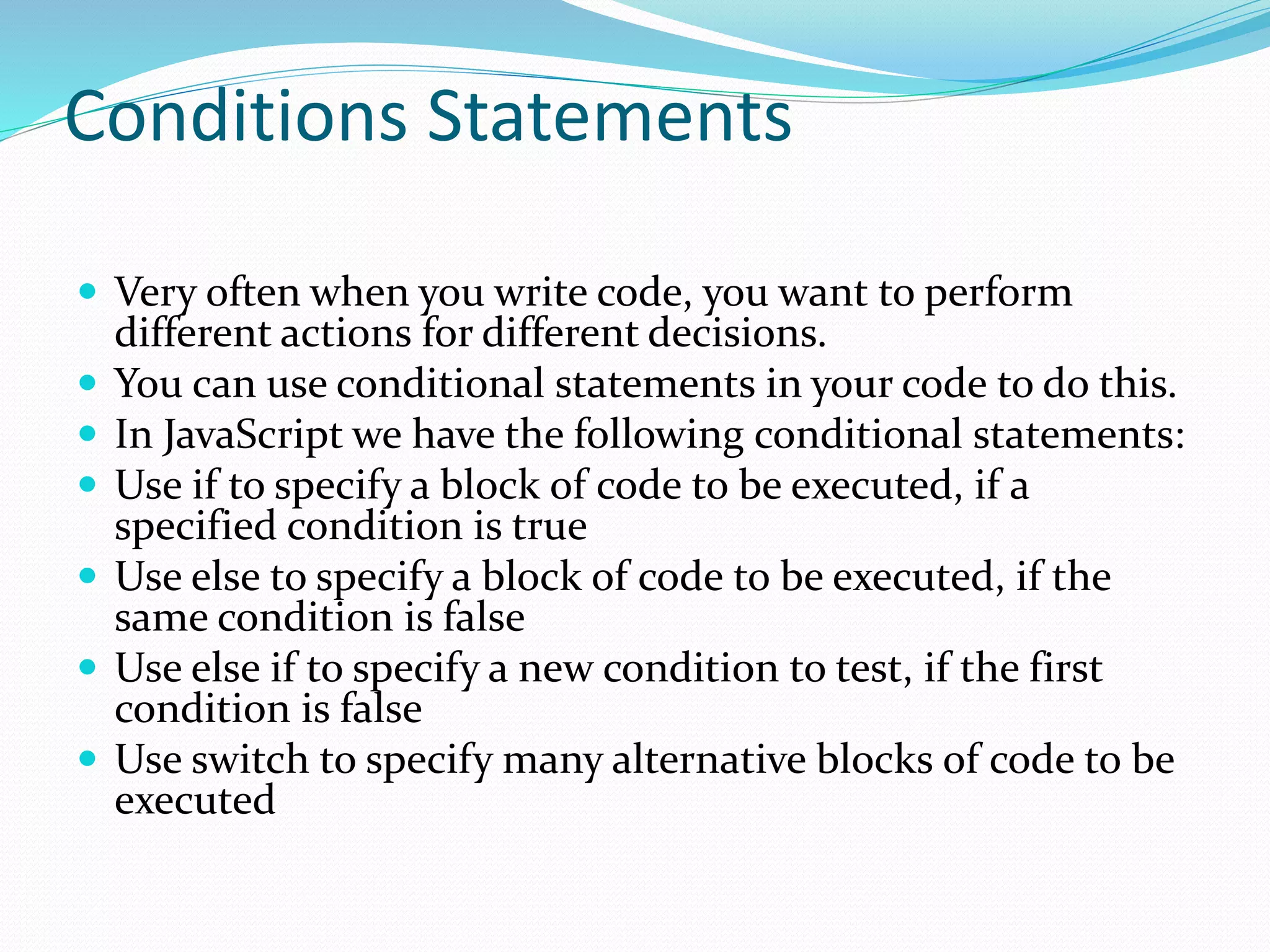 Conditions Statements
 Very often when you write code, you want to perform
different actions for different decisions.
 You can use conditional statements in your code to do this.
 In JavaScript we have the following conditional statements:
 Use if to specify a block of code to be executed, if a
specified condition is true
 Use else to specify a block of code to be executed, if the
same condition is false
 Use else if to specify a new condition to test, if the first
condition is false
 Use switch to specify many alternative blocks of code to be
executed
 