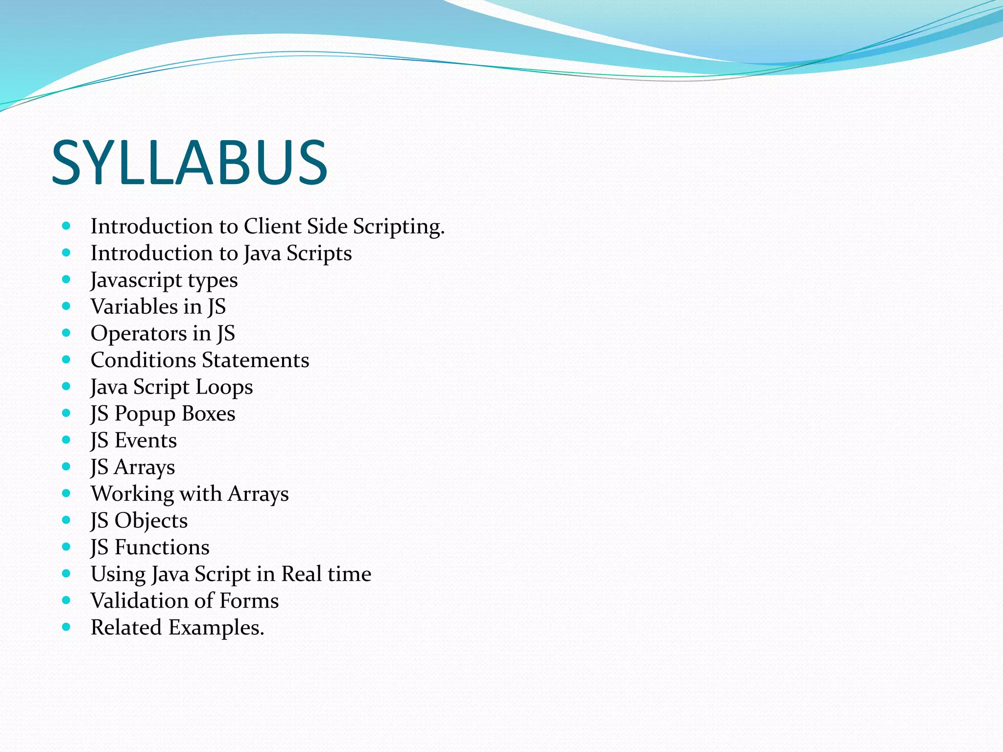 SYLLABUS
 Introduction to Client Side Scripting.
 Introduction to Java Scripts
 Javascript types
 Variables in JS
 Operators in JS
 Conditions Statements
 Java Script Loops
 JS Popup Boxes
 JS Events
 JS Arrays
 Working with Arrays
 JS Objects
 JS Functions
 Using Java Script in Real time
 Validation of Forms
 Related Examples.
 