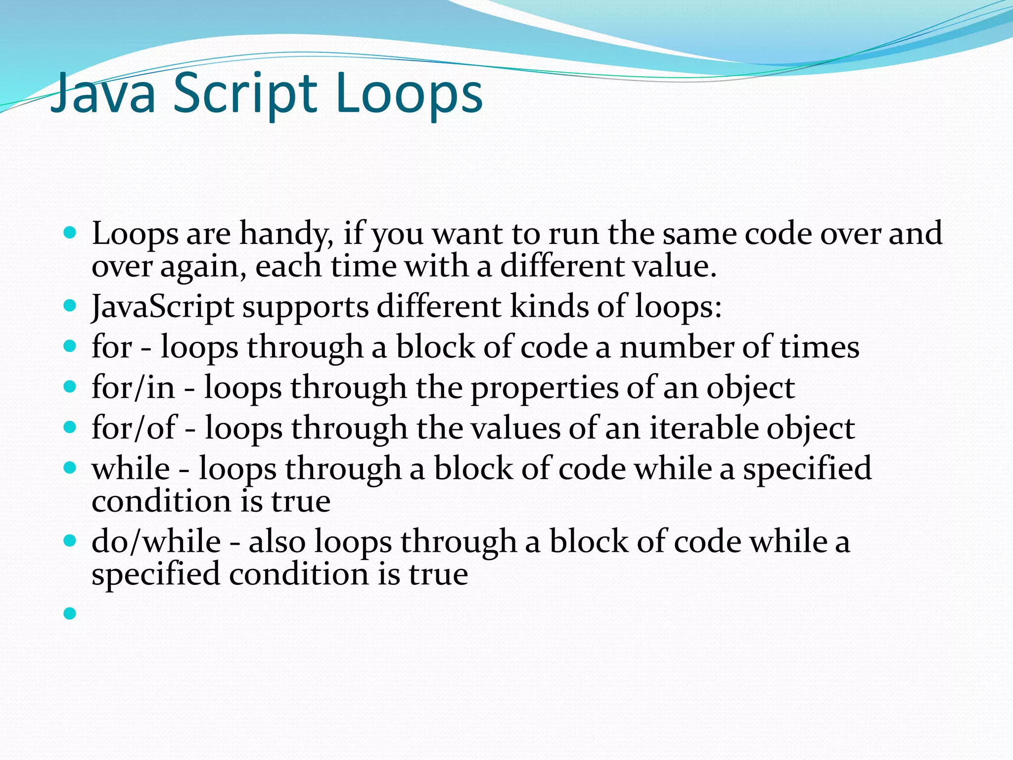 Java Script Loops
 Loops are handy, if you want to run the same code over and
over again, each time with a different value.
 JavaScript supports different kinds of loops:
 for - loops through a block of code a number of times
 for/in - loops through the properties of an object
 for/of - loops through the values of an iterable object
 while - loops through a block of code while a specified
condition is true
 do/while - also loops through a block of code while a
specified condition is true

 