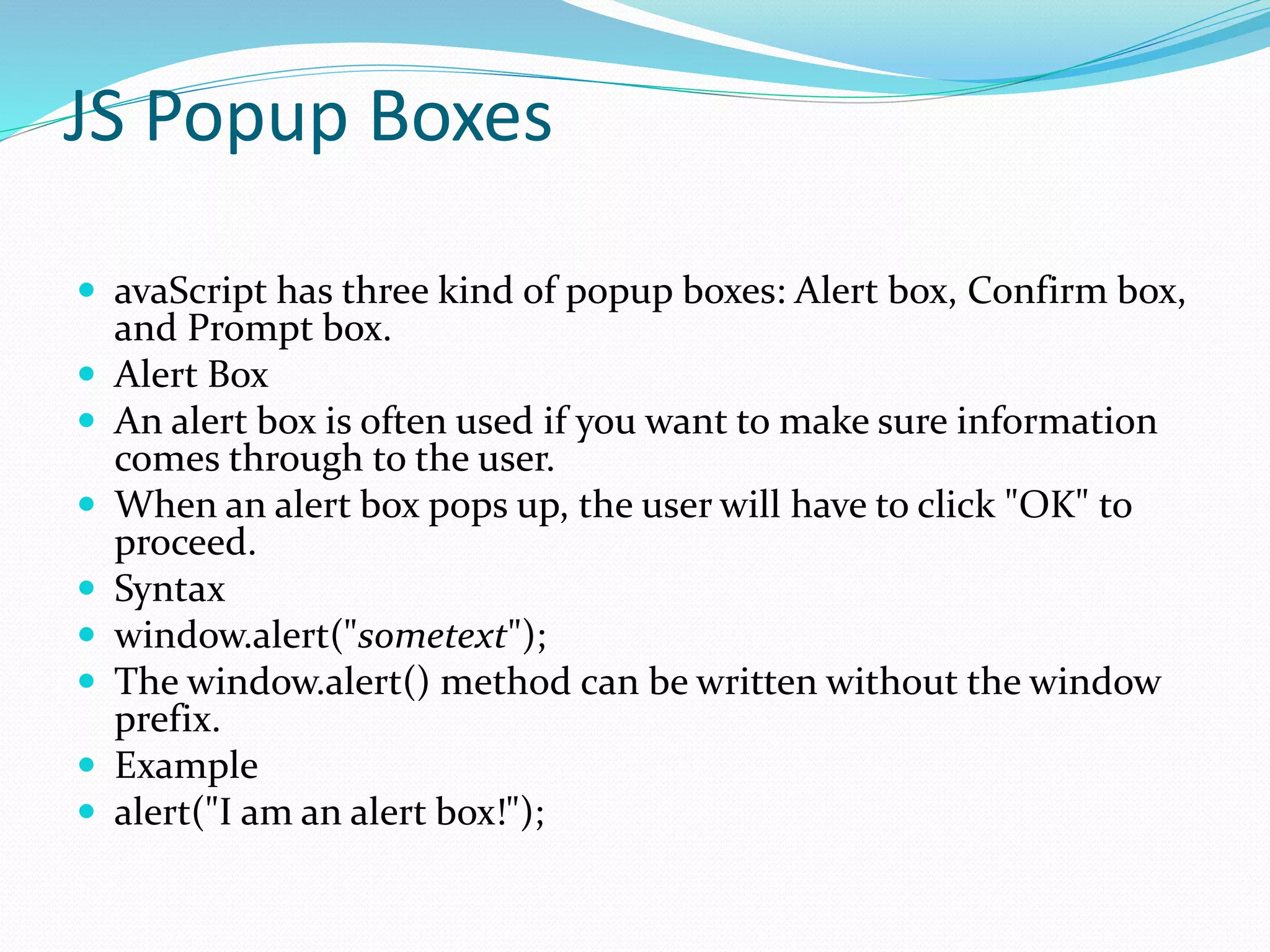 JS Popup Boxes
 avaScript has three kind of popup boxes: Alert box, Confirm box,
and Prompt box.
 Alert Box
 An alert box is often used if you want to make sure information
comes through to the user.
 When an alert box pops up, the user will have to click "OK" to
proceed.
 Syntax
 window.alert("sometext");
 The window.alert() method can be written without the window
prefix.
 Example
 alert("I am an alert box!");
 