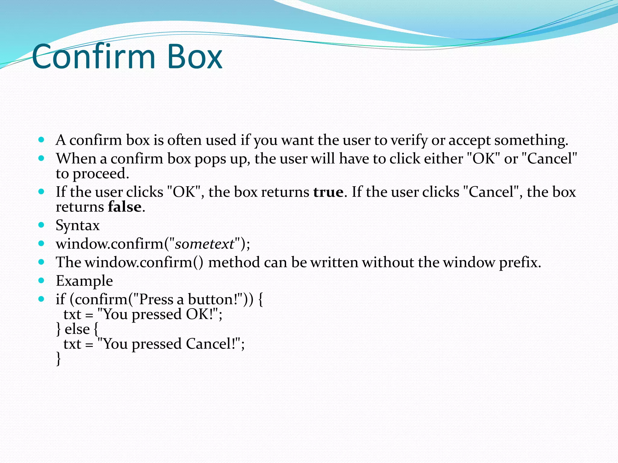 Confirm Box
 A confirm box is often used if you want the user to verify or accept something.
 When a confirm box pops up, the user will have to click either "OK" or "Cancel"
to proceed.
 If the user clicks "OK", the box returns true. If the user clicks "Cancel", the box
returns false.
 Syntax
 window.confirm("sometext");
 The window.confirm() method can be written without the window prefix.
 Example
 if (confirm("Press a button!")) {
txt = "You pressed OK!";
} else {
txt = "You pressed Cancel!";
}
 