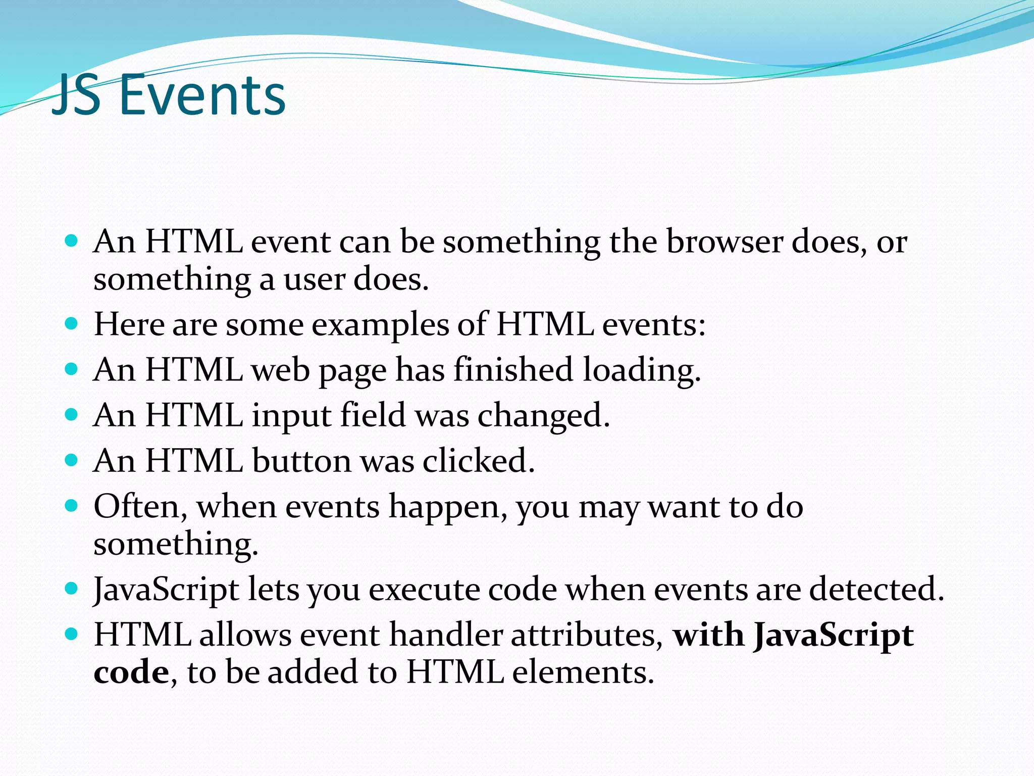 JS Events
 An HTML event can be something the browser does, or
something a user does.
 Here are some examples of HTML events:
 An HTML web page has finished loading.
 An HTML input field was changed.
 An HTML button was clicked.
 Often, when events happen, you may want to do
something.
 JavaScript lets you execute code when events are detected.
 HTML allows event handler attributes, with JavaScript
code, to be added to HTML elements.
 