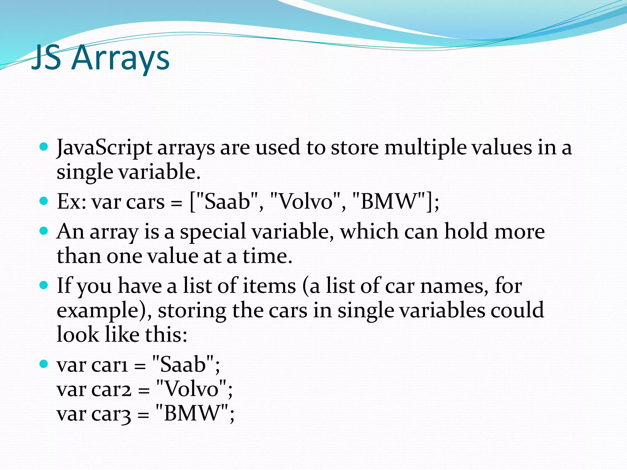 JS Arrays
 JavaScript arrays are used to store multiple values in a
single variable.
 Ex: var cars = ["Saab", "Volvo", "BMW"];
 An array is a special variable, which can hold more
than one value at a time.
 If you have a list of items (a list of car names, for
example), storing the cars in single variables could
look like this:
 var car1 = "Saab";
var car2 = "Volvo";
var car3 = "BMW";
 