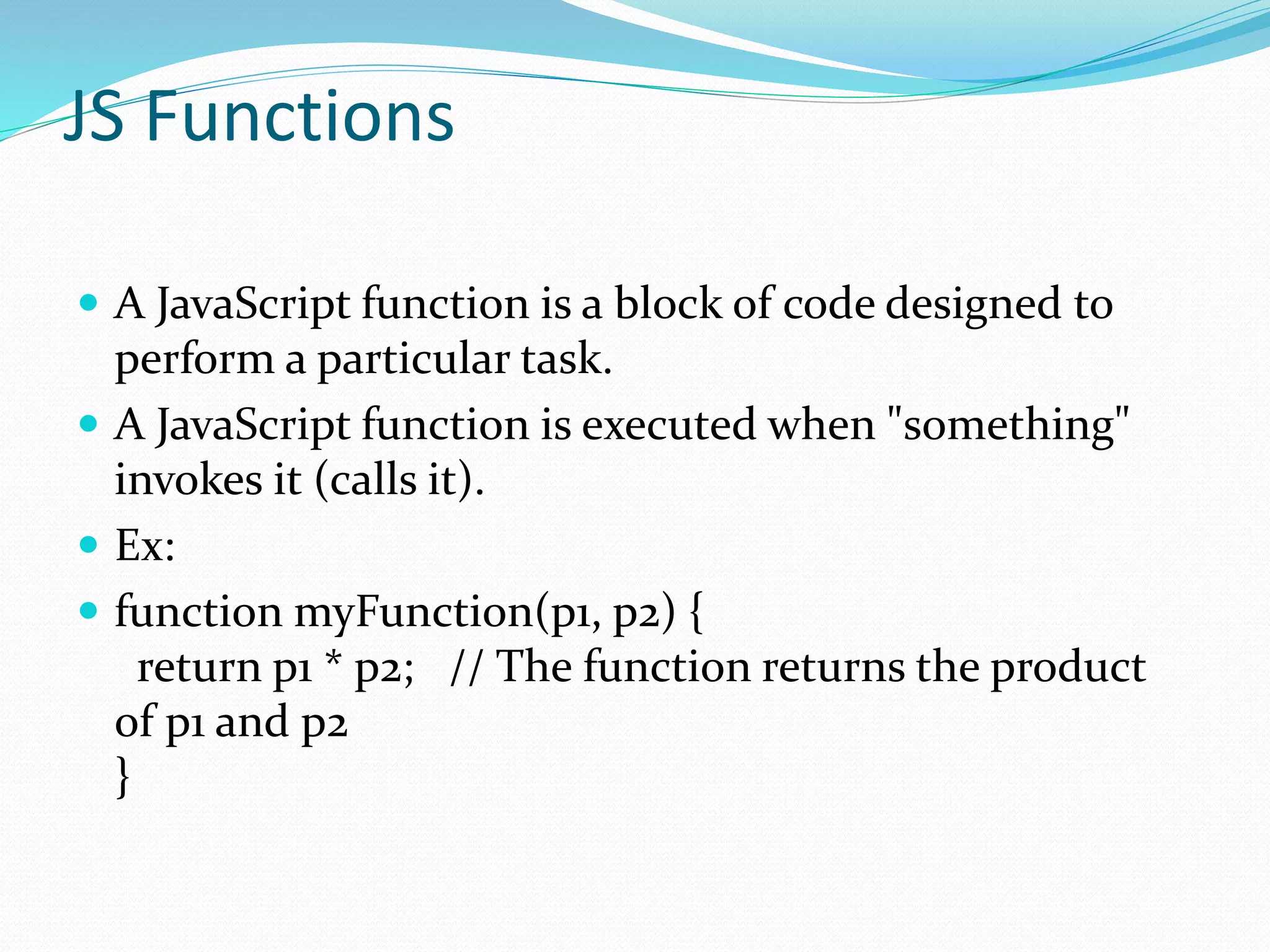 JS Functions
 A JavaScript function is a block of code designed to
perform a particular task.
 A JavaScript function is executed when "something"
invokes it (calls it).
 Ex:
 function myFunction(p1, p2) {
return p1 * p2; // The function returns the product
of p1 and p2
}
 