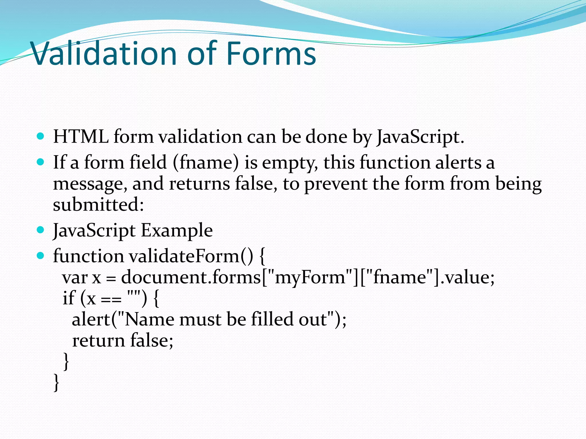 Validation of Forms
 HTML form validation can be done by JavaScript.
 If a form field (fname) is empty, this function alerts a
message, and returns false, to prevent the form from being
submitted:
 JavaScript Example
 function validateForm() {
var x = document.forms["myForm"]["fname"].value;
if (x == "") {
alert("Name must be filled out");
return false;
}
}
 