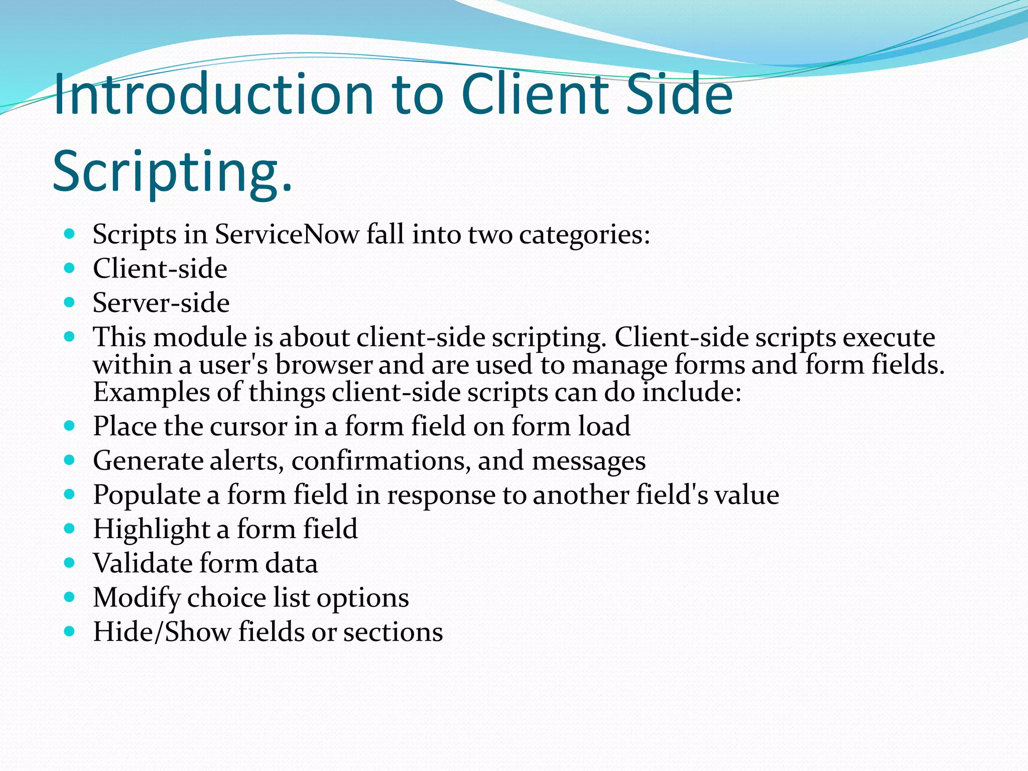 Introduction to Client Side
Scripting.
 Scripts in ServiceNow fall into two categories:
 Client-side
 Server-side
 This module is about client-side scripting. Client-side scripts execute
within a user's browser and are used to manage forms and form fields.
Examples of things client-side scripts can do include:
 Place the cursor in a form field on form load
 Generate alerts, confirmations, and messages
 Populate a form field in response to another field's value
 Highlight a form field
 Validate form data
 Modify choice list options
 Hide/Show fields or sections
 