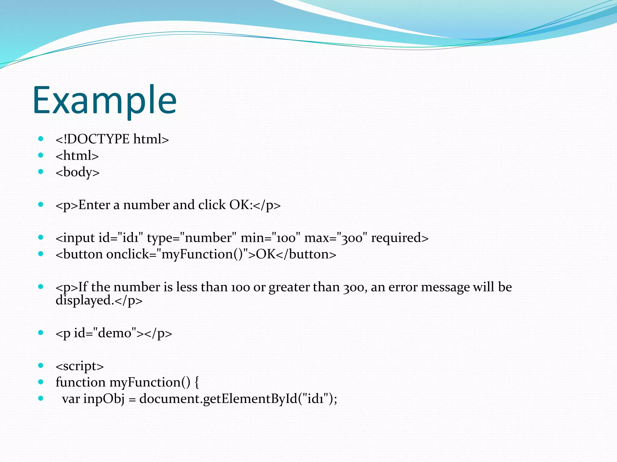 Example
 <!DOCTYPE html>
 <html>
 <body>
 <p>Enter a number and click OK:</p>
 <input id="id1" type="number" min="100" max="300" required>
 <button onclick="myFunction()">OK</button>
 <p>If the number is less than 100 or greater than 300, an error message will be
displayed.</p>
 <p id="demo"></p>
 <script>
 function myFunction() {
 var inpObj = document.getElementById("id1");
 