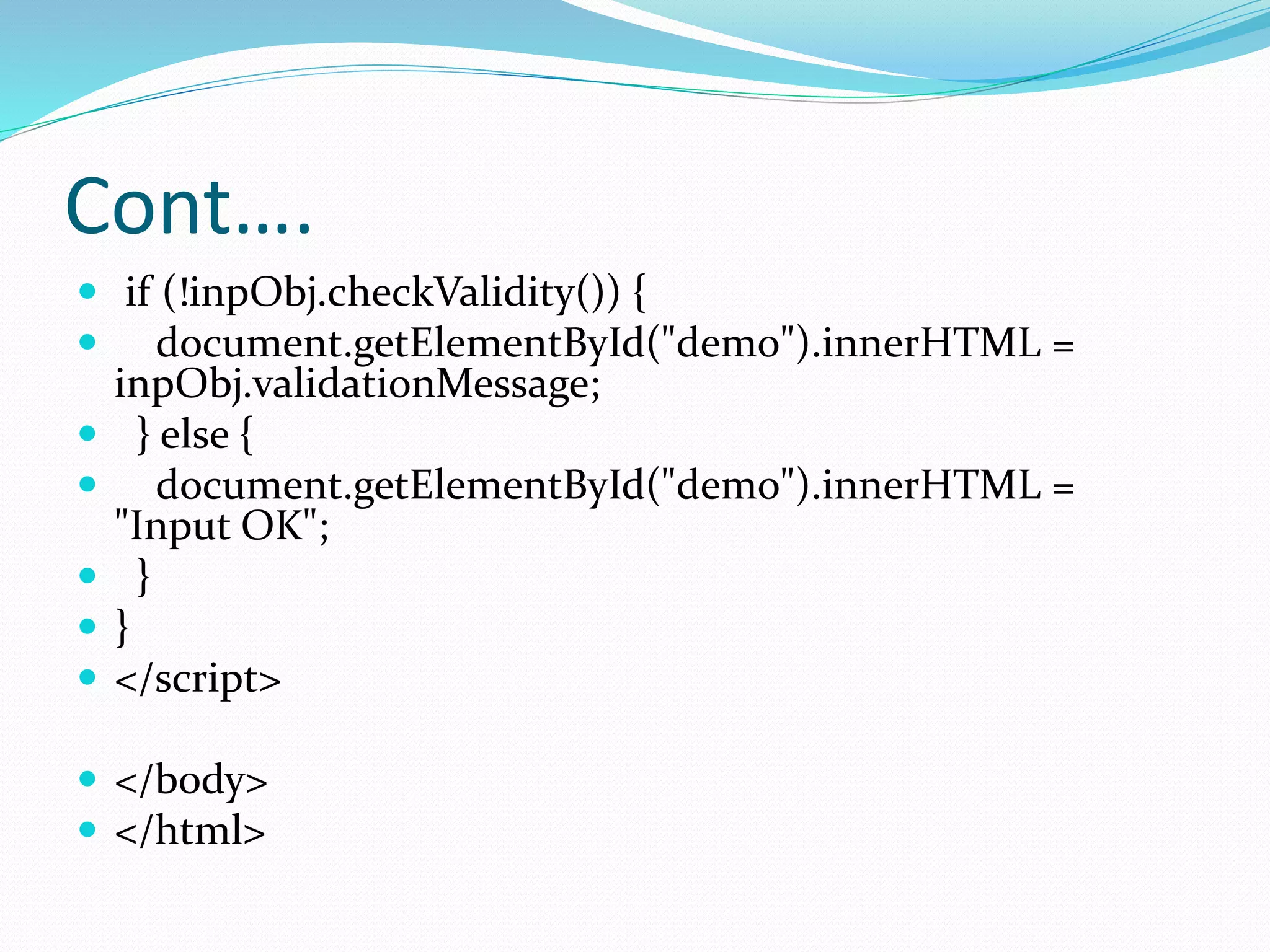 Cont….
 if (!inpObj.checkValidity()) {
 document.getElementById("demo").innerHTML =
inpObj.validationMessage;
 } else {
 document.getElementById("demo").innerHTML =
"Input OK";
 }
 }
 </script>
 </body>
 </html>
 