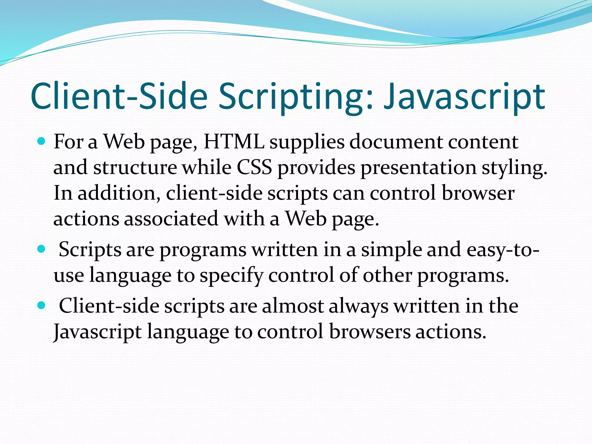 Client-Side Scripting: Javascript
 For a Web page, HTML supplies document content
and structure while CSS provides presentation styling.
In addition, client-side scripts can control browser
actions associated with a Web page.
 Scripts are programs written in a simple and easy-to-
use language to specify control of other programs.
 Client-side scripts are almost always written in the
Javascript language to control browsers actions.
 
