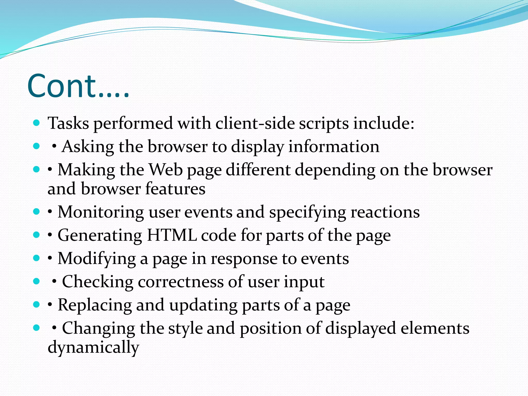 Cont….
 Tasks performed with client-side scripts include:
 • Asking the browser to display information
 • Making the Web page different depending on the browser
and browser features
 • Monitoring user events and specifying reactions
 • Generating HTML code for parts of the page
 • Modifying a page in response to events
 • Checking correctness of user input
 • Replacing and updating parts of a page
 • Changing the style and position of displayed elements
dynamically
 