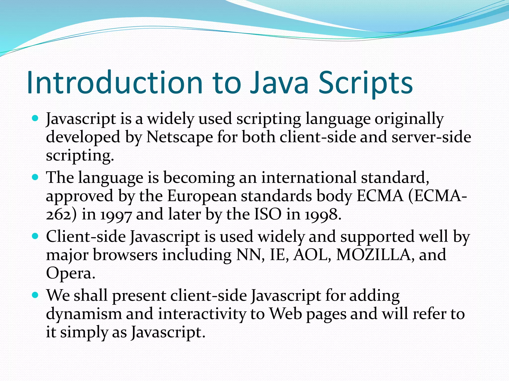 Introduction to Java Scripts
 Javascript is a widely used scripting language originally
developed by Netscape for both client-side and server-side
scripting.
 The language is becoming an international standard,
approved by the European standards body ECMA (ECMA-
262) in 1997 and later by the ISO in 1998.
 Client-side Javascript is used widely and supported well by
major browsers including NN, IE, AOL, MOZILLA, and
Opera.
 We shall present client-side Javascript for adding
dynamism and interactivity to Web pages and will refer to
it simply as Javascript.
 