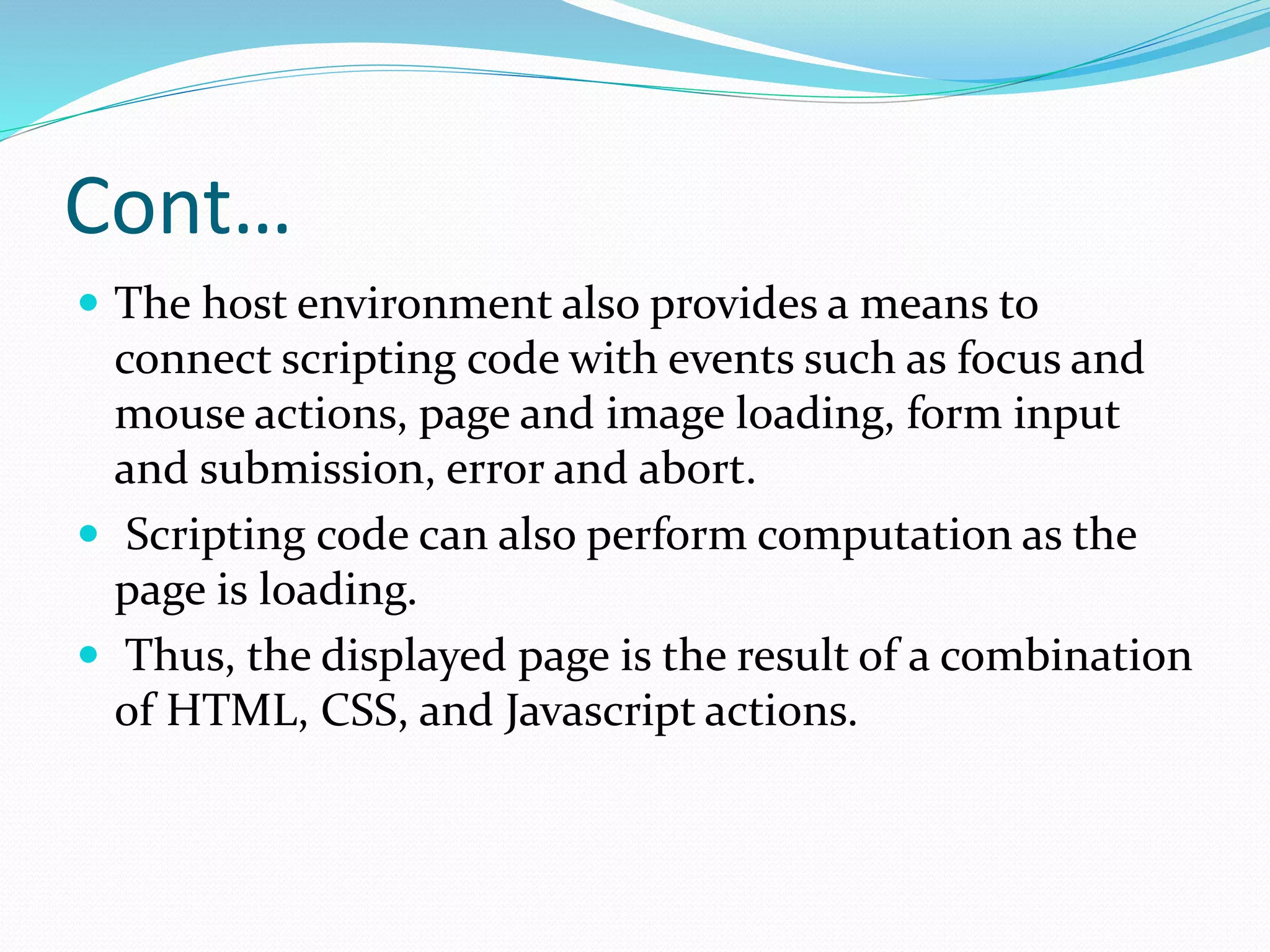 Cont…
 The host environment also provides a means to
connect scripting code with events such as focus and
mouse actions, page and image loading, form input
and submission, error and abort.
 Scripting code can also perform computation as the
page is loading.
 Thus, the displayed page is the result of a combination
of HTML, CSS, and Javascript actions.
 