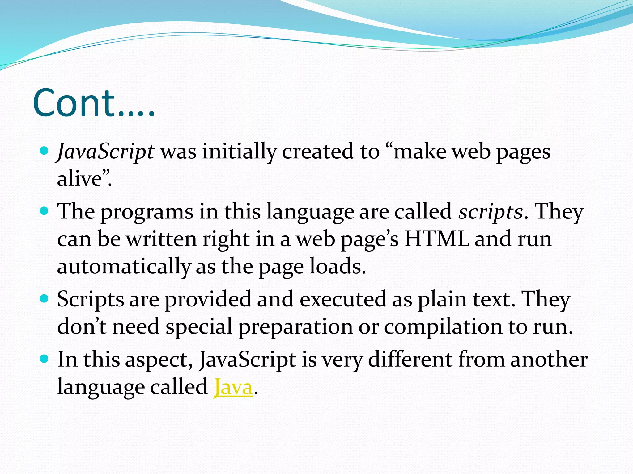Cont….
 JavaScript was initially created to “make web pages
alive”.
 The programs in this language are called scripts. They
can be written right in a web page’s HTML and run
automatically as the page loads.
 Scripts are provided and executed as plain text. They
don’t need special preparation or compilation to run.
 In this aspect, JavaScript is very different from another
language called Java.
 