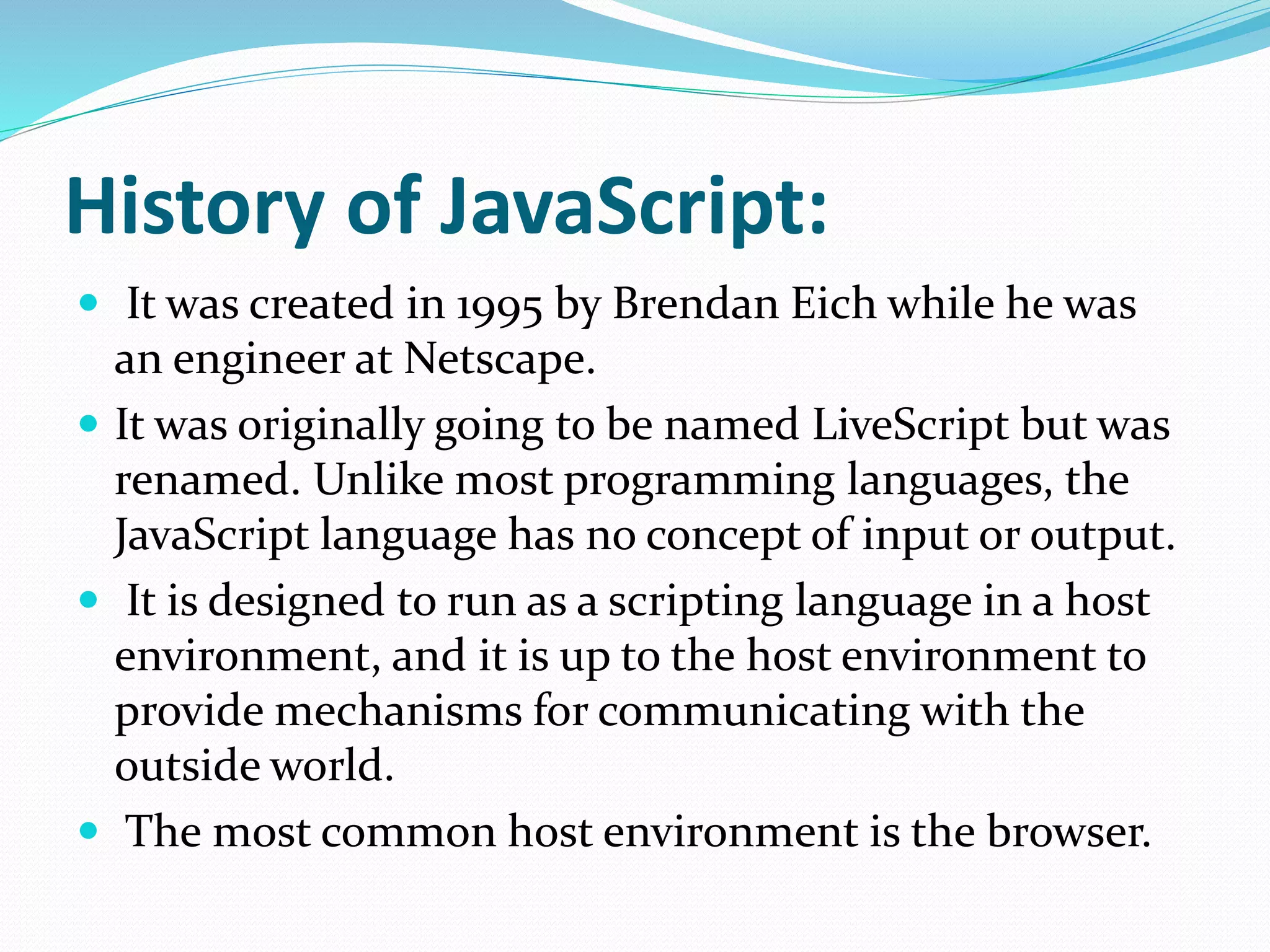 History of JavaScript:
 It was created in 1995 by Brendan Eich while he was
an engineer at Netscape.
 It was originally going to be named LiveScript but was
renamed. Unlike most programming languages, the
JavaScript language has no concept of input or output.
 It is designed to run as a scripting language in a host
environment, and it is up to the host environment to
provide mechanisms for communicating with the
outside world.
 The most common host environment is the browser.
 