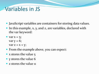 Variables in JS
 JavaScript variables are containers for storing data values.
 In this example, x, y, and z, are variables, declared with
the var keyword:
 var x = 5;
var y = 6;
var z = x + y;
 From the example above, you can expect:
 x stores the value 5
 y stores the value 6
 z stores the value 11
 