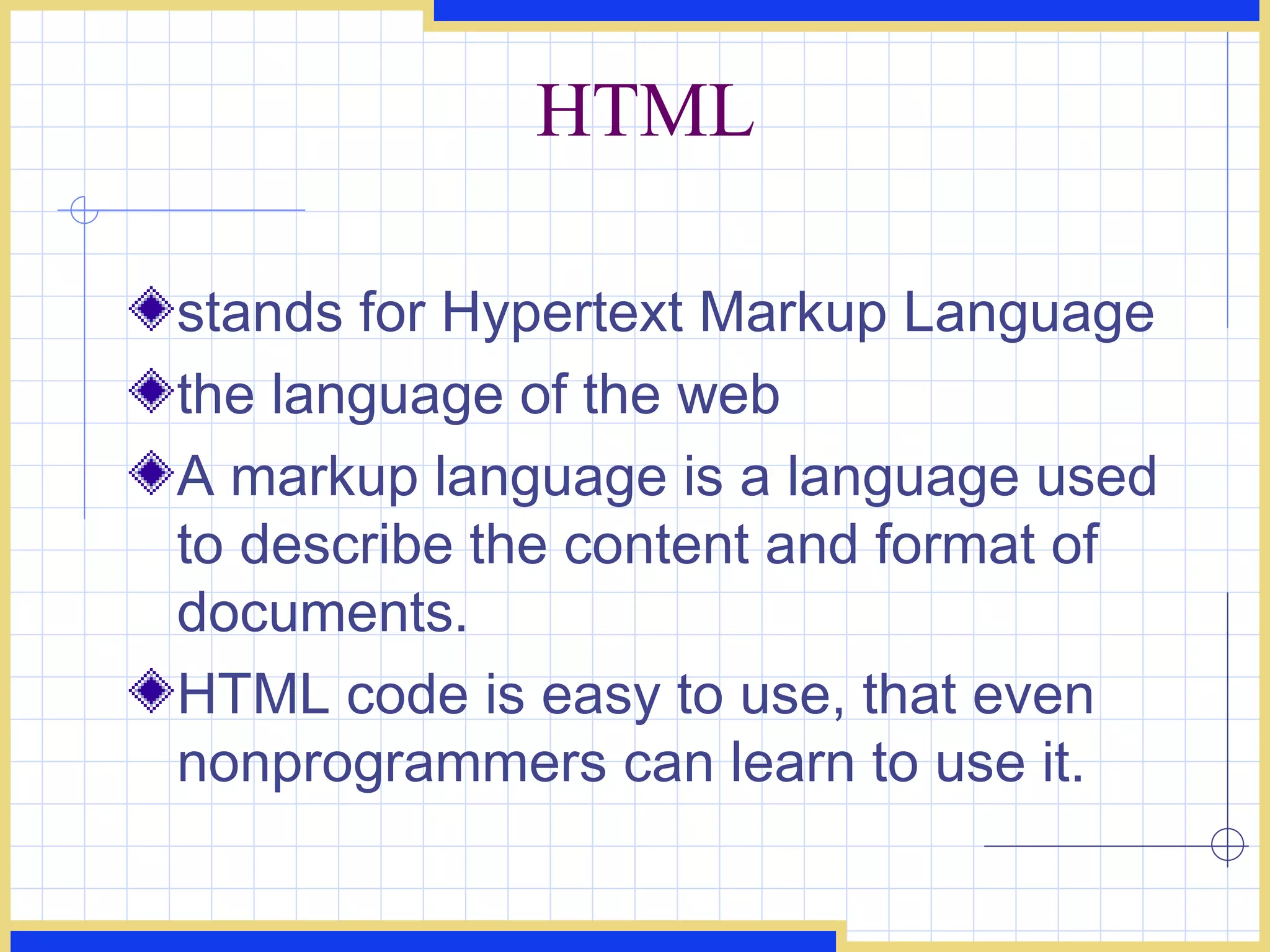 HTML stands for Hypertext Markup Language the language of the web A markup language is a language used to describe the content and format of documents. HTML code is easy to use, that even nonprogrammers can learn to use it. 