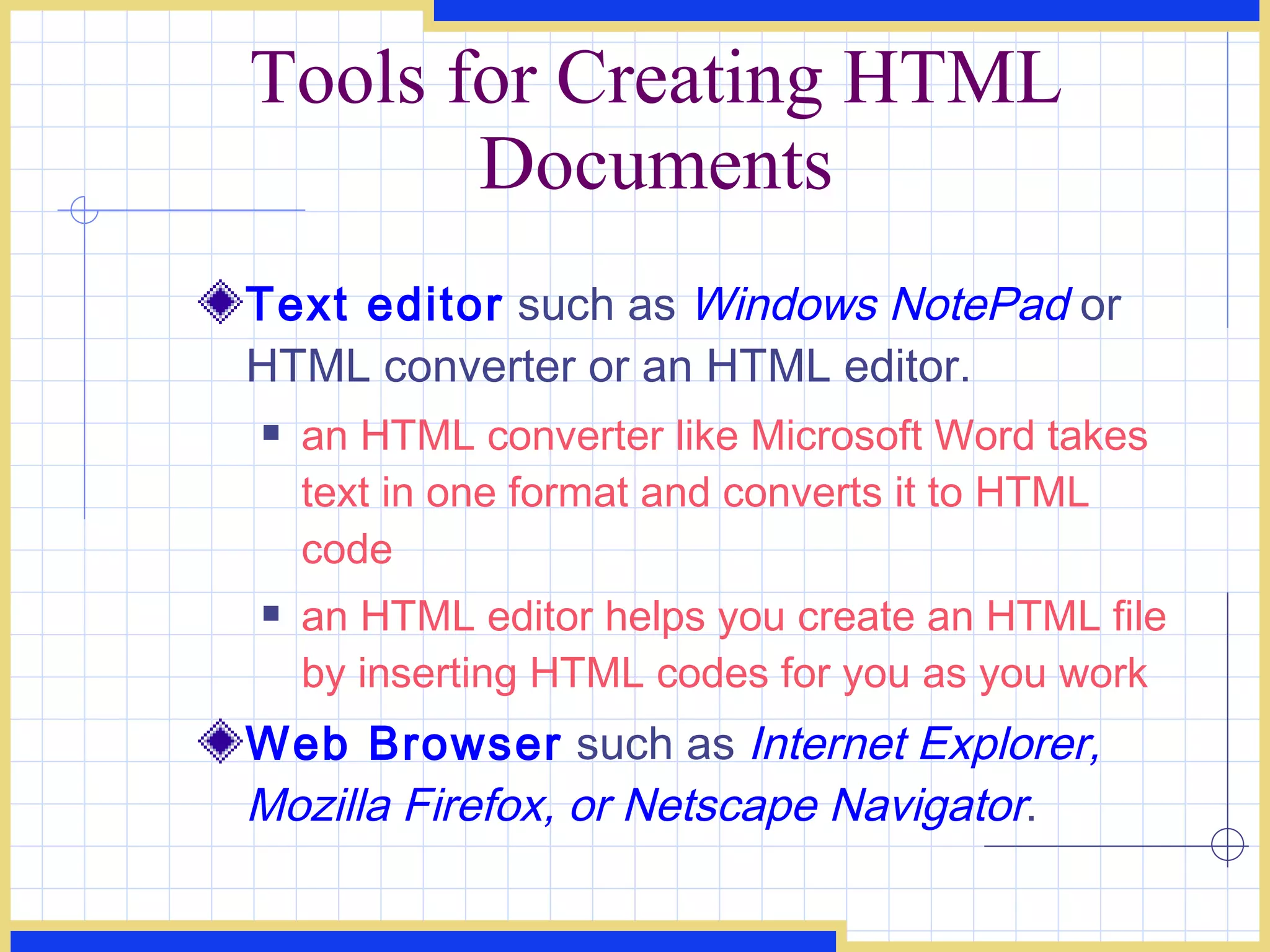 Tools for Creating HTML Documents Text editor  such as  Windows NotePad   or HTML converter or an HTML editor. an HTML converter like Microsoft Word takes text in one format and converts it to HTML code an HTML editor helps you create an HTML file by inserting HTML codes for you as you work Web Browser  such as  Internet Explorer, Mozilla Firefox, or Netscape Navigator . 